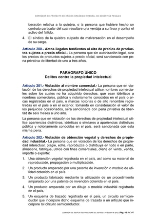 BORRADOR DE PROYECTO DE CÓDIGO ORGÁNICO INTEGRAL DE GARANTÍAS PENALES




    beración relativa a la quiebra, o la persona que hubiere hecho un
    contrato particular del cual resultare una ventaja a su favor y contra el
    activo del fallido.
4. El síndico de la quiebra culpado de malversación en el desempeño
   de su cargo.

Artículo 200.- Actos ilegales tendientes al alza de precios de produc-
tos sujetos a precio oficial.- La persona que sin autorización legal, alce
los precios de productos sujetos a precio oficial, será sancionada con pe-
na privativa de libertad de uno a tres años.


                        PARÁGRAFO ÚNICO
               Delitos contra la propiedad intelectual

Artículo 201.- Violación al nombre comercial.- La persona que en vio-
lación de los derechos de propiedad intelectual utilice nombres comercia-
les sobre los cuales no ha adquirido derechos, que sean idénticos a
nombres comerciales, pública y notoriamente conocidos en el país o ar-
cas registradas en el país, o marcas notorias o de alto renombre regis-
tradas en el país o en el exterior, tomando en consideración el valor de
los perjuicios ocasionados, será sancionada con pena privativa de liber-
tad de seis meses a uno año.
La persona que en violación de los derechos de propiedad intelectual uti-
lice apariencias distintivas, idénticas o similares a apariencias distintivas
pública y notoriamente conocidas en el país, será sancionada con esta
misma pena.

Artículo 202.- Violación de obtención vegetal y derechos de propie-
dad industrial.- La persona que en violación de los derechos de propie-
dad intelectual, plagie, edite, reproduzca o distribuya en todo o en parte,
almacene, fabrique, utilice con fines comerciales, oferte en venta, venda,
importe o exporte:
1. Una obtención vegetal registrada en el país, así como su material de
   reproducción, propagación o multiplicación.
2. Un producto amparado por una patente de invención o modelo de uti-
   lidad obtenido en el país.
3. Un producto fabricado mediante la utilización de un procedimiento
   amparado por una patente de invención obtenida en el país.
4. Un producto amparado por un dibujo o modelo industrial registrado
   en el país.
5. Un esquema de trazado registrado en el país, un circuito semicon-
   ductor que incorpore dicho esquema de trazado o un artículo que in-
   corpore tal circuito semiconductor.

                             COMISIÓN DE JUSTICIA Y ESTRUCTURA DEL ESTADO | 18 de abril de 2012 | Pág.   86 de 341
 