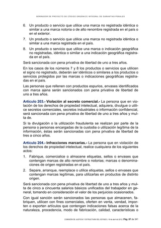 BORRADOR DE PROYECTO DE CÓDIGO ORGÁNICO INTEGRAL DE GARANTÍAS PENALES




6. Un producto o servicio que utilice una marca no registrada idéntica o
   similar a una marca notoria o de alto renombre registrada en el país o
   en el exterior.
7. Un producto o servicio que utilice una marca no registrada idéntica o
   similar a una marca registrada en el país.
8. Un producto o servicio que utilice una marca o indicación geográfica
   no registradas, idéntica o similar a una indicación geográfica registra-
   da en el país.
Será sancionada con pena privativa de libertad de uno a tres años.
En los casos de los números 7 y 8 los productos o servicios que utilicen
el signo no registrado, deberán ser idénticos o similares a los productos o
servicios protegidos por las marcas o indicaciones geográficas registra-
das en el país.
Las personas que rellenen con productos espurios, envases identificados
con marca ajena serán sancionados con pena privativa de libertad de
uno a tres años.

Artículo 203.- Violación al secreto comercial.- La persona que en vio-
lación de los derechos de propiedad intelectual, adquiera, divulgue o utili-
ce secretos comerciales, secretos industriales o información confidencial,
será sancionada con pena privativa de libertad de uno a tres años y mul-
ta de.
Si la divulgación o la utilización fraudulenta se realizan por parte de la
persona o personas encargadas de la custodia o utilización legítima de la
información, éstas serán sancionadas con pena privativa de libertad de
tres a cinco años.

Artículo 204.- Infracciones marcarias.- La persona que en violación de
los derechos de propiedad intelectual, realice cualquiera de los siguientes
actos:
1. Fabrique, comercialice o almacene etiquetas, sellos o envases que
   contengan marcas de alto renombre o notorias; marcas o denomina-
   ciones de origen registradas en el país.
2. Separe, arranque, reemplace o utilice etiquetas, sellos o envases que
   contengan marcas legítimas, para utilizarlas en productos de distinto
   origen.
Será sancionada con pena privativa de libertad de uno a tres años y mul-
ta de cinco a cincuenta salarios básicos unificados del trabajador en ge-
neral, tomando en consideración el valor de los perjuicios ocasionados.
Con igual sanción serán sancionados las personas que almacenen, fa-
briquen, utilicen con fines comerciales, oferten en venta, vendad, impor-
ten o exporten artículos que contengan indicaciones falsas acerca de la
naturaleza, procedencia, modo de fabricación, calidad, características o

                             COMISIÓN DE JUSTICIA Y ESTRUCTURA DEL ESTADO | 18 de abril de 2012 | Pág.   87 de 341
 