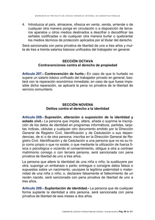 BORRADOR DE PROYECTO DE CÓDIGO ORGÁNICO INTEGRAL DE GARANTÍAS PENALES




4. Introduzca al país, almacene, ofrezca en venta, venda, arriende o de
   cualquier otra manera ponga en circulación o a disposición de terce-
   ros aparatos u otros medios destinados a descifrar o decodificar las
   señales codificadas o de cualquier otra manera burlar o quebrantar
   los medios técnicos de protección aplicados por el titular del derecho.
Será sancionada con pena privativa de libertad de uno a tres años y mul-
ta de tres a treinta salarios básicos unificados del trabajador en general.


                       SECCIÓN OCTAVA
          Contravenciones contra el derecho de propiedad

Artículo 207.- Contravención de hurto.- En caso de que lo hurtado no
supere un salario básico unificado del trabajador privado en general, bas-
tará con la reparación económica inmediata; en caso de que fuese impo-
sible dicha reparación, se aplicará la pena no privativa de la libertad de
servicio comunitario.



                          SECCIÓN NOVENA
                Delitos contra el derecho a la identidad

Artículo 208.- Supresión, alteración o suposición de la identidad y
estado civil.- La persona que impida, altere, añada o suprima la inscrip-
ción de los datos de identidad en programas informáticos, partidas, tarje-
tas índices, cédulas y cualquier otro documento emitido por la Dirección
General de Registro Civil, Identificación y de Cedulación o sus depen-
dencias, de sí o de otra persona; inscriba en la Dirección General de Re-
gistro Civil, Identificación y de Cedulación a una persona que no es su hi-
jo como propio o que no existe; o que mediante la utilización de fuerza fí-
sica o psicológica o viciando el consentimiento, obligue a otra a contraer
matrimonio consigo o con tercera persona, será sancionada con pena
privativa de libertad de uno a tres años.
La persona que altere la identidad de una niña o niño; la sustituyere por
otra; suponga un embarazo o parto; entregue o consigne datos falsos o
supuestos sobre un nacimiento; usurpare la legítima paternidad o mater-
nidad de una niña o niño; o, declarare falsamente el fallecimiento de un
recién nacido, será sancionada con pena privativa de libertad de uno a
tres años.

Artículo 209.- Suplantación de identidad.- La persona que de cualquier
forma suplante la identidad a otra persona, será sancionada con pena
privativa de libertad de seis meses a dos años.



                             COMISIÓN DE JUSTICIA Y ESTRUCTURA DEL ESTADO | 18 de abril de 2012 | Pág.   89 de 341
 