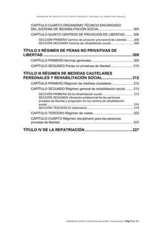 BORRADOR DE PROYECTO DE CÓDIGO ORGÁNICO INTEGRAL DE GARANTÍAS PENALES




      CAPÍTULO CUARTO ORGANISMO TÉCNICO ENCARGADO
      DEL SISTEMA DE REHABILITACIÓN SOCIAL ..................................... 305	
  
      CAPÍTULO QUINTO CENTROS DE PRIVACIÓN DE LIBERTAD ......... 306	
  
             SECCIÓN PRIMERA Centros de privación provisional de Libertad ......... 308	
  
             SECCIÓN SEGUNDA Centros de rehabilitación social............................ 308	
  

TÍTULO II RÉGIMEN DE PENAS NO PRIVATIVAS DE
LIBERTAD .................................................................................... 309	
  
      CAPÍTULO PRIMERO Normas generales .............................................. 309	
  
      CAPÍTULO SEGUNDO Penas no privativas de libertad ........................ 310	
  

TÍTULO III RÉGIMEN DE MEDIDAS CAUTELARES
PERSONALES Y REHABILITACIÓN SOCIAL ............................ 312	
  
      CAPÍTULO PRIMERO Régimen de medidas cautelares ....................... 312	
  
      CAPÍTULO SEGUNDO Régimen general de rehabilitación social ......... 313	
  
             SECCIÓN PRIMERA De la rehabilitación social ...................................... 315	
  
             SECCIÓN SEGUNDA Ubicación poblacional de las personas
             privadas de libertad y progresión en los centros de rehabilitación
             social......................................................................................................... 316	
  
             SECCIÓN TERCERA El tratamiento ........................................................ 318	
  
      CAPÍTULO TERCERO Régimen de visitas ............................................ 322	
  
      CAPÍTULO CUARTO Régimen disciplinario para las personas
      privadas de libertad ................................................................................ 323	
  

TÍTULO IV DE LA REPATRIACIÓN ............................................. 327	
  




                                             COMISIÓN DE JUSTICIA Y ESTRUCTURA DEL ESTADO | 18 de abril de 2012 | Pág.   9 de 341
 