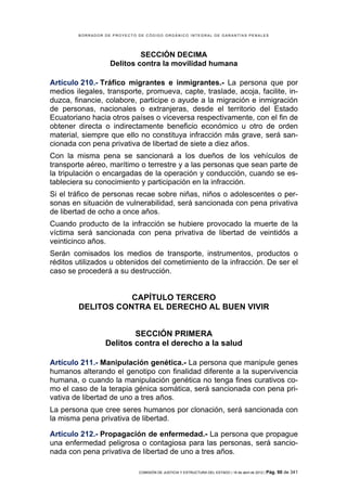 BORRADOR DE PROYECTO DE CÓDIGO ORGÁNICO INTEGRAL DE GARANTÍAS PENALES




                            SECCIÓN DECIMA
                   Delitos contra la movilidad humana

Artículo 210.- Tráfico migrantes e inmigrantes.- La persona que por
medios ilegales, transporte, promueva, capte, traslade, acoja, facilite, in-
duzca, financie, colabore, participe o ayude a la migración e inmigración
de personas, nacionales o extranjeras, desde el territorio del Estado
Ecuatoriano hacia otros países o viceversa respectivamente, con el fin de
obtener directa o indirectamente beneficio económico u otro de orden
material, siempre que ello no constituya infracción más grave, será san-
cionada con pena privativa de libertad de siete a diez años.
Con la misma pena se sancionará a los dueños de los vehículos de
transporte aéreo, marítimo o terrestre y a las personas que sean parte de
la tripulación o encargadas de la operación y conducción, cuando se es-
tableciera su conocimiento y participación en la infracción.
Si el tráfico de personas recae sobre niñas, niños o adolescentes o per-
sonas en situación de vulnerabilidad, será sancionada con pena privativa
de libertad de ocho a once años.
Cuando producto de la infracción se hubiere provocado la muerte de la
víctima será sancionada con pena privativa de libertad de veintidós a
veinticinco años.
Serán comisados los medios de transporte, instrumentos, productos o
réditos utilizados u obtenidos del cometimiento de la infracción. De ser el
caso se procederá a su destrucción.


                   CAPÍTULO TERCERO
        DELITOS CONTRA EL DERECHO AL BUEN VIVIR


                         SECCIÓN PRIMERA
                 Delitos contra el derecho a la salud

Artículo 211.- Manipulación genética.- La persona que manipule genes
humanos alterando el genotipo con finalidad diferente a la supervivencia
humana, o cuando la manipulación genética no tenga fines curativos co-
mo el caso de la terapia génica somática, será sancionada con pena pri-
vativa de libertad de uno a tres años.
La persona que cree seres humanos por clonación, será sancionada con
la misma pena privativa de libertad.

Artículo 212.- Propagación de enfermedad.- La persona que propague
una enfermedad peligrosa o contagiosa para las personas, será sancio-
nada con pena privativa de libertad de uno a tres años.

                             COMISIÓN DE JUSTICIA Y ESTRUCTURA DEL ESTADO | 18 de abril de 2012 | Pág.   90 de 341
 