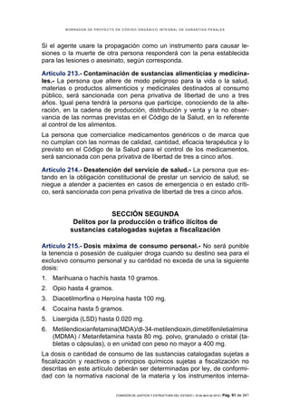 BORRADOR DE PROYECTO DE CÓDIGO ORGÁNICO INTEGRAL DE GARANTÍAS PENALES




Si el agente usare la propagación como un instrumento para causar le-
siones o la muerte de otra persona responderá con la pena establecida
para las lesiones o asesinato, según corresponda.

Artículo 213.- Contaminación de sustancias alimenticias y medicina-
les.- La persona que altere de modo peligroso para la vida o la salud,
materias o productos alimenticios y medicinales destinados al consumo
público, será sancionada con pena privativa de libertad de uno a tres
años. Igual pena tendrá la persona que participe, conociendo de la alte-
ración, en la cadena de producción, distribución y venta y la no obser-
vancia de las normas previstas en el Código de la Salud, en lo referente
al control de los alimentos.
La persona que comercialice medicamentos genéricos o de marca que
no cumplan con las normas de calidad, cantidad, eficacia terapéutica y lo
previsto en el Código de la Salud para el control de los medicamentos,
será sancionada con pena privativa de libertad de tres a cinco años.

Artículo 214.- Desatención del servicio de salud.- La persona que es-
tando en la obligación constitucional de prestar un servicio de salud, se
niegue a atender a pacientes en casos de emergencia o en estado críti-
co, será sancionada con pena privativa de libertad de tres a cinco años.


                        SECCIÓN SEGUNDA
           Delitos por la producción o tráfico ilícitos de
          sustancias catalogadas sujetas a fiscalización

Artículo 215.- Dosis máxima de consumo personal.- No será punible
la tenencia o posesión de cualquier droga cuando su destino sea para el
exclusivo consumo personal y su cantidad no exceda de una la siguiente
dosis:
1. Marihuana o hachís hasta 10 gramos.
2. Opio hasta 4 gramos.
3. Diacetilmorfina o Heroína hasta 100 mg.
4. Cocaína hasta 5 gramos.
5. Lisergida (LSD) hasta 0.020 mg.
6. Metilendioxianfetamina(MDA)/dl-34-metilendioxin,dimetilfeniletialmina
   (MDMA) / Metanfetamina hasta 80 mg. polvo, granulado o cristal (ta-
   bletas o cápsulas), o en unidad con peso no mayor a 400 mg.
La dosis o cantidad de consumo de las sustancias catalogadas sujetas a
fiscalización y reactivos o principios químicos sujetas a fiscalización no
descritas en este artículo deberán ser determinadas por ley, de conformi-
dad con la normativa nacional de la materia y los instrumentos interna-

                             COMISIÓN DE JUSTICIA Y ESTRUCTURA DEL ESTADO | 18 de abril de 2012 | Pág.   91 de 341
 