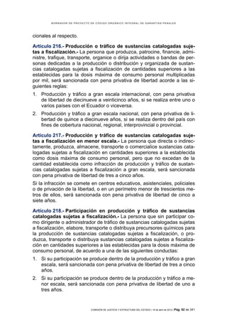 BORRADOR DE PROYECTO DE CÓDIGO ORGÁNICO INTEGRAL DE GARANTÍAS PENALES




cionales al respecto.

Artículo 216.- Producción o tráfico de sustancias catalogadas suje-
tas a fiscalización.- La persona que produzca, patrocine, financie, admi-
nistre, trafique, transporte, organice o dirija actividades o bandas de per-
sonas dedicadas a la producción o distribución y organizada de sustan-
cias catalogadas sujetas a fiscalización de cantidades superiores a las
establecidas para la dosis máxima de consumo personal multiplicadas
por mil, será sancionada con pena privativa de libertad acorde a las si-
guientes reglas:
1. Producción y tráfico a gran escala internacional, con pena privativa
   de libertad de diecinueve a veinticinco años, si se realiza entre uno o
   varios países con el Ecuador o viceversa.
2. Producción y tráfico a gran escala nacional, con pena privativa de li-
   bertad de quince a diecinueve años, si se realiza dentro del país con
   fines de cobertura nacional, regional, interprovincial o provincial.

Artículo 217.- Producción y tráfico de sustancias catalogadas suje-
tas a fiscalización en menor escala.- La persona que directa o indirec-
tamente, produzca, almacene, transporte o comercialice sustancias cata-
logadas sujetas a fiscalización en cantidades superiores a la establecida
como dosis máxima de consumo personal, pero que no excedan de la
cantidad establecida como infracción de producción y tráfico de sustan-
cias catalogadas sujetas a fiscalización a gran escala, será sancionada
con pena privativa de libertad de tres a cinco años.
Si la infracción se comete en centros educativos, asistenciales, policiales
o de privación de la libertad, o en un perímetro menor de trescientos me-
tros de ellos, será sancionada con pena privativa de libertad de cinco a
siete años.

Artículo 218.- Participación en producción y tráfico de sustancias
catalogadas sujetas a fiscalización.- La persona que sin participar co-
mo dirigente o administrador de tráfico de sustancias catalogadas sujetas
a fiscalización, elabore, transporte o distribuya precursores químicos para
la producción de sustancias catalogadas sujetas a fiscalización, o pro-
duzca, transporte o distribuya sustancias catalogadas sujetas a fiscaliza-
ción en cantidades superiores a las establecidas para la dosis máxima de
consumo personal, de acuerdo a una de las siguientes conductas:
1. Si su participación se produce dentro de la producción y tráfico a gran
   escala, será sancionada con pena privativa de libertad de tres a cinco
   años.
2. Si su participación se produce dentro de la producción y tráfico a me-
   nor escala, será sancionada con pena privativa de libertad de uno a
   tres años.


                             COMISIÓN DE JUSTICIA Y ESTRUCTURA DEL ESTADO | 18 de abril de 2012 | Pág.   92 de 341
 