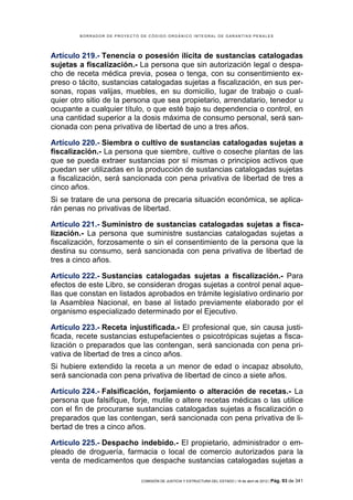 BORRADOR DE PROYECTO DE CÓDIGO ORGÁNICO INTEGRAL DE GARANTÍAS PENALES




Artículo 219.- Tenencia o posesión ilícita de sustancias catalogadas
sujetas a fiscalización.- La persona que sin autorización legal o despa-
cho de receta médica previa, posea o tenga, con su consentimiento ex-
preso o tácito, sustancias catalogadas sujetas a fiscalización, en sus per-
sonas, ropas valijas, muebles, en su domicilio, lugar de trabajo o cual-
quier otro sitio de la persona que sea propietario, arrendatario, tenedor u
ocupante a cualquier título, o que esté bajo su dependencia o control, en
una cantidad superior a la dosis máxima de consumo personal, será san-
cionada con pena privativa de libertad de uno a tres años.

Artículo 220.- Siembra o cultivo de sustancias catalogadas sujetas a
fiscalización.- La persona que siembre, cultive o coseche plantas de las
que se pueda extraer sustancias por sí mismas o principios activos que
puedan ser utilizadas en la producción de sustancias catalogadas sujetas
a fiscalización, será sancionada con pena privativa de libertad de tres a
cinco años.
Si se tratare de una persona de precaria situación económica, se aplica-
rán penas no privativas de libertad.

Artículo 221.- Suministro de sustancias catalogadas sujetas a fisca-
lización.- La persona que suministre sustancias catalogadas sujetas a
fiscalización, forzosamente o sin el consentimiento de la persona que la
destina su consumo, será sancionada con pena privativa de libertad de
tres a cinco años.

Artículo 222.- Sustancias catalogadas sujetas a fiscalización.- Para
efectos de este Libro, se consideran drogas sujetas a control penal aque-
llas que constan en listados aprobados en trámite legislativo ordinario por
la Asamblea Nacional, en base al listado previamente elaborado por el
organismo especializado determinado por el Ejecutivo.

Artículo 223.- Receta injustificada.- El profesional que, sin causa justi-
ficada, recete sustancias estupefacientes o psicotrópicas sujetas a fisca-
lización o preparados que las contengan, será sancionada con pena pri-
vativa de libertad de tres a cinco años.
Si hubiere extendido la receta a un menor de edad o incapaz absoluto,
será sancionada con pena privativa de libertad de cinco a siete años.

Artículo 224.- Falsificación, forjamiento o alteración de recetas.- La
persona que falsifique, forje, mutile o altere recetas médicas o las utilice
con el fin de procurarse sustancias catalogadas sujetas a fiscalización o
preparados que las contengan, será sancionada con pena privativa de li-
bertad de tres a cinco años.

Artículo 225.- Despacho indebido.- El propietario, administrador o em-
pleado de droguería, farmacia o local de comercio autorizados para la
venta de medicamentos que despache sustancias catalogadas sujetas a

                             COMISIÓN DE JUSTICIA Y ESTRUCTURA DEL ESTADO | 18 de abril de 2012 | Pág.   93 de 341
 