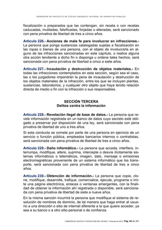 BORRADOR DE PROYECTO DE CÓDIGO ORGÁNICO INTEGRAL DE GARANTÍAS PENALES




fiscalización o preparados que las contengan, sin receta o con recetas
caducadas, mutiladas, falsificadas, forjadas o alteradas, será sancionado
con pena privativa de libertad de tres a cinco años.

Artículo 226.- Acciones de mala fe para involucrar en infracciones.-
La persona que ponga sustancias catalogadas sujetas a fiscalización en
las ropas o bienes de una persona, con el objeto de involucrarla en al-
guno de las infracciones sancionadas en este capítulo, o realice alguna
otra acción tendiente a dicho fin o disponga u ordene tales hechos, será
sancionada con pena privativa de libertad a cinco a siete años.

Artículo 227.- Incautación y destrucción de objetos materiales.- En
todas las infracciones contemplados en esta sección, según sea el caso,
las o los juzgadores impondrán la pena de incautación y destrucción de
los objetos materiales de la infracción, entre los que se incluyen plantas,
sustancias, laboratorios, y cualquier otro objeto que haya tenido relación
directa de medio o fin con la infracción o sus responsables.


                            SECCIÓN TERCERA
                       Delitos contra la información

Artículo 228.- Revelación ilegal de base de datos.- La persona que re-
vele información registrada en un banco de datos cuyo secreto esté obli-
gado a preservar por disposición de una ley, será sancionada con pena
privativa de libertad de uno a tres años.
Si esta conducta se comete por parte de una persona en ejercicio de un
servicio o función pública, empleados bancarios internos o contratistas,
será sancionada con pena privativa de libertad de tres a cinco años.

Artículo 229.- Daño informático.- La persona que acceda, interfiera, in-
terrumpa, modifique, altere, suprima, intercepte o desvíe ilícitamente sis-
temas informáticos o telemáticos, imagen, dato, mensaje o emisiones
electromagnéticas proveniente de un sistema informático que los trans-
porte, será sancionada con pena privativa de libertad de tres a cinco
años.

Artículo 230.- Obtención de información.- La persona que copie, clo-
ne, modifique, desarrolle, trafique, comercialice, ejecute, programe o imi-
te una página electrónica, enlaces o ventanas emergentes, con la finali-
dad de obtener la información ahí registrada o disponible, será sanciona-
da con pena privativa de libertad de siete a nueve años.
En la misma sanción incurrirá la persona que modifique el sistema de re-
solución de nombres de dominio, de tal manera que haga entrar al usua-
rio a una dirección o sitio de internet diferente a la que quiere acceder, ya
sea a su banco o a otro sitio personal o de confianza.

                             COMISIÓN DE JUSTICIA Y ESTRUCTURA DEL ESTADO | 18 de abril de 2012 | Pág.   94 de 341
 