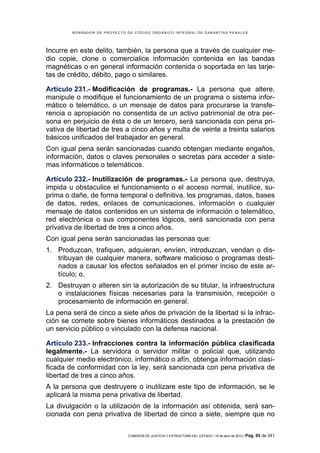 BORRADOR DE PROYECTO DE CÓDIGO ORGÁNICO INTEGRAL DE GARANTÍAS PENALES




Incurre en este delito, también, la persona que a través de cualquier me-
dio copie, clone o comercialice información contenida en las bandas
magnéticas o en general información contenida o soportada en las tarje-
tas de crédito, débito, pago o similares.

Artículo 231.- Modificación de programas.- La persona que altere,
manipule o modifique el funcionamiento de un programa o sistema infor-
mático o telemático, o un mensaje de datos para procurarse la transfe-
rencia o apropiación no consentida de un activo patrimonial de otra per-
sona en perjuicio de ésta o de un tercero, será sancionada con pena pri-
vativa de libertad de tres a cinco años y multa de veinte a treinta salarios
básicos unificados del trabajador en general.
Con igual pena serán sancionadas cuando obtengan mediante engaños,
información, datos o claves personales o secretas para acceder a siste-
mas informáticos o telemáticos.

Artículo 232.- Inutilización de programas.- La persona que, destruya,
impida u obstaculice el funcionamiento o el acceso normal, inutilice, su-
prima o dañe, de forma temporal o definitiva, los programas, datos, bases
de datos, redes, enlaces de comunicaciones, información o cualquier
mensaje de datos contenidos en un sistema de información o telemático,
red electrónica o sus componentes lógicos, será sancionada con pena
privativa de libertad de tres a cinco años.
Con igual pena serán sancionadas las personas que:
1. Produzcan, trafiquen, adquieran, envíen, introduzcan, vendan o dis-
   tribuyan de cualquier manera, software malicioso o programas desti-
   nados a causar los efectos señalados en el primer inciso de este ar-
   tículo; o,
2. Destruyan o alteren sin la autorización de su titular, la infraestructura
   o instalaciones físicas necesarias para la transmisión, recepción o
   procesamiento de información en general.
La pena será de cinco a siete años de privación de la libertad si la infrac-
ción se comete sobre bienes informáticos destinados a la prestación de
un servicio público o vinculado con la defensa nacional.

Artículo 233.- Infracciones contra la información pública clasificada
legalmente.- La servidora o servidor militar o policial que, utilizando
cualquier medio electrónico, informático o afín, obtenga información clasi-
ficada de conformidad con la ley, será sancionada con pena privativa de
libertad de tres a cinco años.
A la persona que destruyere o inutilizare este tipo de información, se le
aplicará la misma pena privativa de libertad.
La divulgación o la utilización de la información así obtenida, será san-
cionada con pena privativa de libertad de cinco a siete, siempre que no

                             COMISIÓN DE JUSTICIA Y ESTRUCTURA DEL ESTADO | 18 de abril de 2012 | Pág.   95 de 341
 
