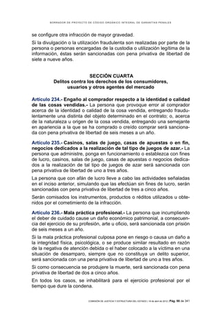BORRADOR DE PROYECTO DE CÓDIGO ORGÁNICO INTEGRAL DE GARANTÍAS PENALES




se configure otra infracción de mayor gravedad.
Si la divulgación o la utilización fraudulenta son realizadas por parte de la
persona o personas encargadas de la custodia o utilización legítima de la
información, éstas serán sancionadas con pena privativa de libertad de
siete a nueve años.


                          SECCIÓN CUARTA
          Delitos contra los derechos de los consumidores,
                usuarios y otros agentes del mercado

Artículo 234.- Engaño al comprador respecto a la identidad o calidad
de las cosas vendidas.- La persona que provoque error al comprador
acerca de la identidad o calidad de la cosa vendida, entregando fraudu-
lentamente una distinta del objeto determinado en el contrato; o, acerca
de la naturaleza u origen de la cosa vendida, entregando una semejante
en apariencia a la que se ha comprado o creído comprar será sanciona-
da con pena privativa de libertad de seis meses a un año.

Artículo 235.- Casinos, salas de juego, casas de apuestas o en fin,
negocios dedicados a la realización de tal tipo de juegos de azar.- La
persona que administre, ponga en funcionamiento o establezca con fines
de lucro, casinos, salas de juego, casas de apuestas o negocios dedica-
dos a la realización de tal tipo de juegos de azar será sancionada con
pena privativa de libertad de uno a tres años.
La persona que con afán de lucro lleve a cabo las actividades señaladas
en el inciso anterior, simulando que las efectúan sin fines de lucro, serán
sancionadas con pena privativa de libertad de tres a cinco años.
Serán comisados los instrumentos, productos o réditos utilizados u obte-
nidos por el cometimiento de la infracción.

Artículo 236.- Mala práctica profesional.- La persona que incumpliendo
el deber de cuidado cause un daño económico patrimonial, a consecuen-
cia del ejercicio de su profesión, arte u oficio, será sancionada con prisión
de seis meses a un año.
Si la mala práctica profesional culposa pone en riesgo o causa un daño a
la integridad física, psicológica, o se produce similar resultado en razón
de la negativa de atención debida o el haber colocado a la víctima en una
situación de desamparo, siempre que no constituya un delito superior,
será sancionada con una pena privativa de libertad de uno a tres años.
Si como consecuencia se produjere la muerte, será sancionada con pena
privativa de libertad de dos a cinco años.
En todos los casos, se inhabilitará para el ejercicio profesional por el
tiempo que dure la condena.

                             COMISIÓN DE JUSTICIA Y ESTRUCTURA DEL ESTADO | 18 de abril de 2012 | Pág.   96 de 341
 