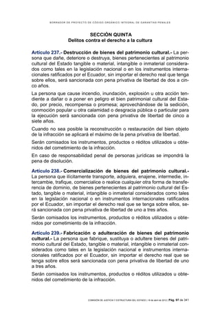 BORRADOR DE PROYECTO DE CÓDIGO ORGÁNICO INTEGRAL DE GARANTÍAS PENALES




                            SECCIÓN QUINTA
                  Delitos contra el derecho a la cultura

Artículo 237.- Destrucción de bienes del patrimonio cultural.- La per-
sona que dañe, deteriore o destruya, bienes pertenecientes al patrimonio
cultural del Estado tangible o material, intangible o inmaterial considera-
dos como tales en la legislación nacional o en los instrumentos interna-
cionales ratificados por el Ecuador, sin importar el derecho real que tenga
sobre ellos, será sancionada con pena privativa de libertad de dos a cin-
co años.
La persona que cause incendio, inundación, explosión u otra acción ten-
diente a dañar o a poner en peligro el bien patrimonial cultural del Esta-
do, por precio, recompensa o promesa; aprovechándose de la sedición,
conmoción popular u otra calamidad o desgracia pública o particular para
la ejecución será sancionada con pena privativa de libertad de cinco a
siete años.
Cuando no sea posible la reconstrucción o restauración del bien objeto
de la infracción se aplicará el máximo de la pena privativa de libertad.
Serán comisados los instrumentos, productos o réditos utilizados u obte-
nidos del cometimiento de la infracción.
En caso de responsabilidad penal de personas jurídicas se impondrá la
pena de disolución.

Artículo 238.- Comercialización de bienes del patrimonio cultural.-
La persona que ilícitamente transporte, adquiera, enajene, intermedie, in-
tercambie, trafique, comercialice o realice cualquier otra forma de transfe-
rencia de dominio, de bienes pertenecientes al patrimonio cultural del Es-
tado, tangible o material, intangible o inmaterial considerados como tales
en la legislación nacional o en instrumentos internacionales ratificados
por el Ecuador, sin importar el derecho real que se tenga sobre ellos, se-
rá sancionada con pena privativa de libertad de uno a tres años.
Serán comisados los instrumentos, productos o réditos utilizados u obte-
nidos por cometimiento de la infracción.

Artículo 239.- Fabricación o adulteración de bienes del patrimonio
cultural.- La persona que fabrique, sustituya o adultere bienes del patri-
monio cultural del Estado, tangible o material, intangible o inmaterial con-
siderados como tales en la legislación nacional e instrumentos interna-
cionales ratificados por el Ecuador, sin importar el derecho real que se
tenga sobre ellos será sancionada con pena privativa de libertad de uno
a tres años.
Serán comisados los instrumentos, productos o réditos utilizados u obte-
nidos del cometimiento de la infracción.



                             COMISIÓN DE JUSTICIA Y ESTRUCTURA DEL ESTADO | 18 de abril de 2012 | Pág.   97 de 341
 