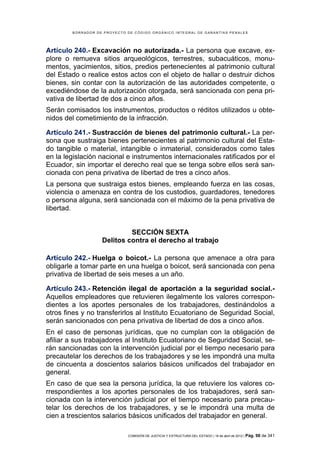 BORRADOR DE PROYECTO DE CÓDIGO ORGÁNICO INTEGRAL DE GARANTÍAS PENALES




Artículo 240.- Excavación no autorizada.- La persona que excave, ex-
plore o remueva sitios arqueológicos, terrestres, subacuáticos, monu-
mentos, yacimientos, sitios, predios pertenecientes al patrimonio cultural
del Estado o realice estos actos con el objeto de hallar o destruir dichos
bienes, sin contar con la autorización de las autoridades competente, o
excediéndose de la autorización otorgada, será sancionada con pena pri-
vativa de libertad de dos a cinco años.
Serán comisados los instrumentos, productos o réditos utilizados u obte-
nidos del cometimiento de la infracción.

Artículo 241.- Sustracción de bienes del patrimonio cultural.- La per-
sona que sustraiga bienes pertenecientes al patrimonio cultural del Esta-
do tangible o material, intangible o inmaterial, considerados como tales
en la legislación nacional e instrumentos internacionales ratificados por el
Ecuador, sin importar el derecho real que se tenga sobre ellos será san-
cionada con pena privativa de libertad de tres a cinco años.
La persona que sustraiga estos bienes, empleando fuerza en las cosas,
violencia o amenaza en contra de los custodios, guardadores, tenedores
o persona alguna, será sancionada con el máximo de la pena privativa de
libertad.


                            SECCIÓN SEXTA
                   Delitos contra el derecho al trabajo

Artículo 242.- Huelga o boicot.- La persona que amenace a otra para
obligarle a tomar parte en una huelga o boicot, será sancionada con pena
privativa de libertad de seis meses a un año.

Artículo 243.- Retención ilegal de aportación a la seguridad social.-
Aquellos empleadores que retuvieren ilegalmente los valores correspon-
dientes a los aportes personales de los trabajadores, destinándolos a
otros fines y no transferirlos al Instituto Ecuatoriano de Seguridad Social,
serán sancionados con pena privativa de libertad de dos a cinco años.
En el caso de personas jurídicas, que no cumplan con la obligación de
afiliar a sus trabajadores al Instituto Ecuatoriano de Seguridad Social, se-
rán sancionadas con la intervención judicial por el tiempo necesario para
precautelar los derechos de los trabajadores y se les impondrá una multa
de cincuenta a doscientos salarios básicos unificados del trabajador en
general.
En caso de que sea la persona jurídica, la que retuviere los valores co-
rrespondientes a los aportes personales de los trabajadores, será san-
cionada con la intervención judicial por el tiempo necesario para precau-
telar los derechos de los trabajadores, y se le impondrá una multa de
cien a trescientos salarios básicos unificados del trabajador en general.

                             COMISIÓN DE JUSTICIA Y ESTRUCTURA DEL ESTADO | 18 de abril de 2012 | Pág.   98 de 341
 