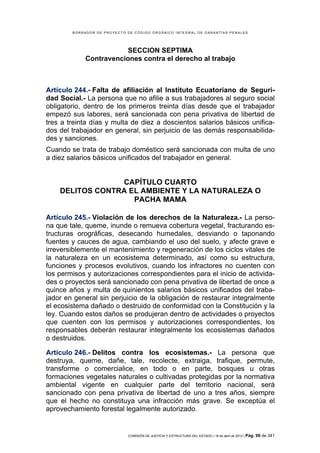 BORRADOR DE PROYECTO DE CÓDIGO ORGÁNICO INTEGRAL DE GARANTÍAS PENALES




                         SECCION SEPTIMA
             Contravenciones contra el derecho al trabajo



Artículo 244.- Falta de afiliación al Instituto Ecuatoriano de Seguri-
dad Social.- La persona que no afilie a sus trabajadores al seguro social
obligatorio, dentro de los primeros treinta días desde que el trabajador
empezó sus labores, será sancionada con pena privativa de libertad de
tres a treinta días y multa de diez a doscientos salarios básicos unifica-
dos del trabajador en general, sin perjuicio de las demás responsabilida-
des y sanciones.
Cuando se trata de trabajo doméstico será sancionada con multa de uno
a diez salarios básicos unificados del trabajador en general.


                 CAPÍTULO CUARTO
    DELITOS CONTRA EL AMBIENTE Y LA NATURALEZA O
                    PACHA MAMA

Artículo 245.- Violación de los derechos de la Naturaleza.- La perso-
na que tale, queme, inunde o remueva cobertura vegetal, fracturando es-
tructuras orográficas, desecando humedales, desviando o taponando
fuentes y cauces de agua, cambiando el uso del suelo, y afecte grave e
irreversiblemente el mantenimiento y regeneración de los ciclos vitales de
la naturaleza en un ecosistema determinado, así como su estructura,
funciones y procesos evolutivos, cuando los infractores no cuenten con
los permisos y autorizaciones correspondientes para el inicio de activida-
des o proyectos será sancionado con pena privativa de libertad de once a
quince años y multa de quinientos salarios básicos unificados del traba-
jador en general sin perjuicio de la obligación de restaurar integralmente
el ecosistema dañado o destruido de conformidad con la Constitución y la
ley. Cuando estos daños se produjeran dentro de actividades o proyectos
que cuenten con los permisos y autorizaciones correspondientes, los
responsables deberán restaurar integralmente los ecosistemas dañados
o destruidos.

Artículo 246.- Delitos contra los ecosistemas.- La persona que
destruya, queme, dañe, tale, recolecte, extraiga, trafique, permute,
transforme o comercialice, en todo o en parte, bosques u otras
formaciones vegetales naturales o cultivadas protegidas por la normativa
ambiental vigente en cualquier parte del territorio nacional, será
sancionado con pena privativa de libertad de uno a tres años, siempre
que el hecho no constituya una infracción más grave. Se exceptúa el
aprovechamiento forestal legalmente autorizado.


                             COMISIÓN DE JUSTICIA Y ESTRUCTURA DEL ESTADO | 18 de abril de 2012 | Pág.   99 de 341
 
