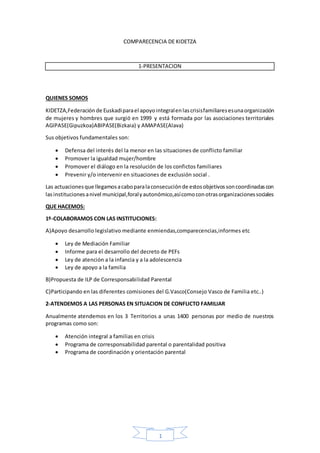 1
COMPARECENCIA DE KIDETZA
1-PRESENTACION
QUIENES SOMOS
KIDETZA,Federación de Euskadiparael apoyointegralenlascrisisfamiliaresesunaorganización
de mujeres y hombres que surgió en 1999 y está formada por las asociaciones territoriales
AGIPASE(Gipuzkoa)ABIPASE(Bizkaia) y AMAPASE(Alava)
Sus objetivos fundamentales son:
 Defensa del interés del la menor en las situaciones de conflicto familiar
 Promover la igualdad mujer/hombre
 Promover el diálogo en la resolución de los confictos familiares
 Prevenir y/o intervenir en situaciones de exclusión social .
Las actuacionesque llegamosacaboparalaconsecuciónde estosobjetivossoncoordinadascon
lasinstitucionesanivel municipal,foralyautonómico,asícomoconotrasorganizacionessociales
QUE HACEMOS:
1º-COLABORAMOS CON LAS INSTITUCIONES:
A)Apoyo desarrollo legislativo mediante enmiendas,comparecencias,informes etc
 Ley de Mediación Familiar
 Informe para el desarrollo del decreto de PEFs
 Ley de atención a la infancia y a la adolescencia
 Ley de apoyo a la familia
B)Propuesta de ILP de Corresponsabilidad Parental
C)Participando en las diferentes comisiones del G.Vasco(Consejo Vasco de Familia etc..)
2-ATENDEMOS A LAS PERSONAS EN SITUACION DE CONFLICTO FAMILIAR
Anualmente atendemos en los 3 Territorios a unas 1400 personas por medio de nuestros
programas como son:
 Atención integral a familias en crisis
 Programa de corresponsabilidad parental o parentalidad positiva
 Programa de coordinación y orientación parental
 