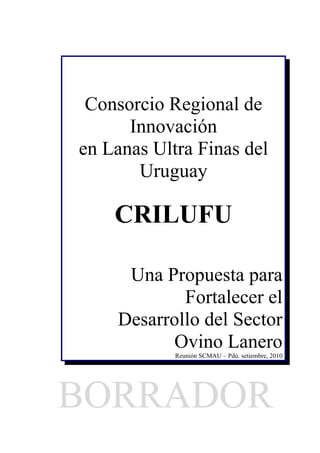 Consorcio Regional de
      Innovación
en Lanas Ultra Finas del
       Uruguay

    CRILUFU

     Una Propuesta para
            Fortalecer el
    Desarrollo del Sector
           Ovino Lanero
            Reunión SCMAU – Pdú. setiembre, 2010




BORRADOR
 