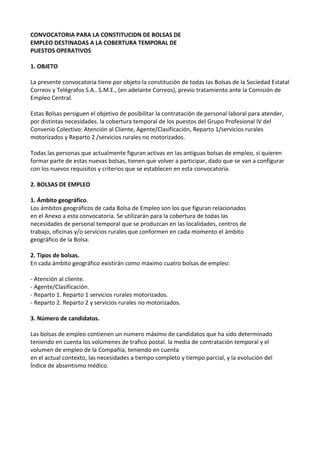 CONVOCATORIA PARA LA CONSTITUCIDN DE BOLSAS DE
EMPLEO DESTINADAS A LA COBERTURA TEMPORAL DE
PUESTOS OPERATIVOS
1. OBJETO
La presente convocatoria tiene por objeto la constitución de todas Ias Bolsas de la Sociedad Estatal
Correos y Telégrafos S.A.. S.M.E., (en adelante Correos), previo tratamiento ante la Comisión de
Empleo Central.
Estas Bolsas persiguen el objetivo de posibilitar la contratación de personal laboral para atender,
por distintas necesidades. la cobertura temporal de los puestos del Grupo Profesional IV del
Convenio Colectivo: Atención al Cliente, Agente/Clasificación, Reparto 1/servicios rurales
motorizados y Reparto 2 /servicios rurales no motorizados.
Todas las personas que actualmente figuran activas en Ias antiguas bolsas de empleo, si quieren
formar parte de estas nuevas bolsas, tienen que volver a participar, dado que se van a configurar
con los nuevos requisitos y criterios que se establecen en esta convocatoria.
2. BOLSAS DE EMPLEO
1. Ámbito geográfico.
Los ámbitos geográficos de cada Bolsa de Empleo son los que figuran relacionados
en el Anexo a esta convocatoria. Se utilizarán para la cobertura de todas las
necesidades de personal temporal que se produzcan en las localidades, centros de
trabajo, oficinas y/o servicios rurales que conformen en cada momento el ámbito
geográfico de la Bolsa.
2. Tipos de bolsas.
En cada ámbito geográfico existirán como máximo cuatro bolsas de empleo:
- Atención al cliente.
- Agente/Clasificación.
- Reparto 1. Reparto 1 servicios rurales motorizados.
- Reparto 2. Reparto 2 y servicios rurales no motorizados.
3. Número de candidatos.
Las bolsas de empleo contienen un numero máximo de candidatos que ha sido determinado
teniendo en cuenta los volúmenes de trafico postal. la media de contratación temporal y el
volumen de empleo de la Compañía, teniendo en cuenta
en el actual contexto, las necesidades a tiempo completo y tiempo parcial, y la evolución del
Índice de absentismo médico.
 