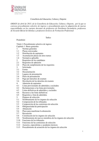 Conselleria de Educación, Cultura y Deporte
ORDEN de abril de 2015, de la Conselleria de Educación, Cultura y Deporte, por la que se
convoca procedimiento selectivo de ingreso y procedimiento para la adquisición de nuevas
especialidades en los cuerpos docentes de profesores de Enseñanza Secundaria, profesores
de Escuela Oficial de Idiomas y profesores técnicos de Formación Profesional.
Índice
Preámbulo
Título I. Procedimiento selectivo de ingreso
Capítulo 1. Bases generales
1. Normas generales
1.1 Plazas convocadas
1.2 Distribución de aspirantes
1.3 Acumulación plazas de otros turnos
1.4 Normativa aplicable
2. Requisitos de los candidatos
2.1 Requisitos de admisión
2.2 Plazo de cumplimiento de los requisitos
3. Solicitudes
3.1 Forma
3.2 Documentación
3.3 Lugares de presentación
3.4 Plazo de presentación
3.5 Pago por derechos de examen
3.6 Devolución de los derechos de examen
4. Admisión de aspirantes
4.1 Listas provisionales de admitidos y excluidos
4.2 Reclamaciones a las listas provisionales
4.3 Listas definitivas de admitidos y excluidos
4.4 Recursos a las listas definitivas
4.5 Requisitos y lista de admitidos
5. Órganos de selección
5.1 Nombramiento de los órganos de selección
5.2 Composición de los tribunales
5.3 Composición de las comisiones de selección
5.4 Obligatoriedad de participación
5.5 Abstención
5.6 Plazo para manifestar la abstención
5.7 Recusación
5.8 Constitución de los órganos de selección
5.9 Nombramiento de nuevos miembros de los órganos de selección
5.10 Funciones de los tribunales
5.11 Funciones de las comisiones de selección
5.12 Asesores, especialistas y ayudantes técnicos
5.13 Procedimiento de actuación de los órganos de selección
1
 