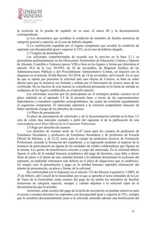 la exención de la prueba de español, en su caso, el anexo III y la documentación
correspondiente.
e) Los documentos que acrediten la condición de miembro de familia numerosa de
categoría general o especial, en el caso de haberlo alegado.
f) La certificación expedida por el órgano competente que acredite la condición de
aspirante con discapacidad igual o superior al 33%, en el caso de haberse alegado.
3.3 Lugares de presentación
Las solicitudes cumplimentadas de acuerdo con lo previsto en la base 3.1.1 se
presentarán preferentemente en las Direcciones Territoriales de Educación, Cultura y Deporte
de Alicante, Castellón o Valencia (anexo VIII) o bien en los lugares y forma que determina el
artículo 38.4 de la Ley 30/1992, de 26 de noviembre, de Régimen Jurídico de las
Administraciones Públicas y del Procedimiento Administrativo Común, en relación con lo
dispuesto en el artículo 20 del Decreto 191/2014, de 14 de noviembre, del Consell. En el caso
de que se optara por presentar la solicitud ante una oficina de Correos, se hará en sobre
abierto para que la instancia sea fechada y sellada por el funcionario de correos antes de ser
certificada. De no hacerse de esta manera se considerará presentada en la fecha de entrada en
cualquiera de los lugares establecidos en el párrafo anterior.
Las solicitudes suscritas por los participantes en el extranjero podrán cursarse en el
plazo señalado en el apartado 3.4 de la presente base, a través de las representaciones
diplomáticas o consulares españolas correspondientes, las cuales las remitirán seguidamente
al organismo competente. El interesado adjuntará a la solicitud comprobante bancario de
haber satisfecho el pago de los derechos de examen.
3.4 Plazo de presentación
El plazo de presentación de solicitudes y de la documentación referida en la base 3.2
será de veinte días naturales contados a partir del siguiente al de la publicación de esta
convocatoria en el Diari Oficial de la Comunitat Valenciana.
3.5 Pago por derechos de examen
Los derechos de examen serán de 31,47 euros para los cuerpos de profesores de
Enseñanza Secundaria y profesores de Enseñanza Secundaria y de profesores de Escuela
Oficial de Idiomas, y de 22,22 euros para el cuerpo de profesores técnicos de Formación
Profesional, incluida la formación del expediente, y se ingresarán mediante el impreso de la
instancia de participación en alguna de las entidades de crédito colaboradoras que figuran en
la misma. Los gastos de transferencia correrán a cargo del interesado. En la solicitud deberá
figurar el sello de la entidad bancaria acreditativo del pago de derechos, cuya falta o abono
fuera de plazo o el abono de una cantidad distinta a la señalada determinará la exclusión del
aspirante, no pudiendo subsanarse este defecto en el plazo de alegaciones que se establezca.
En ningún caso la presentación y pago en la entidad bancaria supondrá eliminación del
trámite de presentación, en plazo y forma, de la solicitud.
De conformidad con lo dispuesto en el artículo 132 del Decreto Legislativo 1/2005, de
25 de febrero, del Consell de la Generalitat, por el que se aprueba el texto refundido de la Ley
de Tasas de la Generalitat, están exentos del pago de las tarifas los miembros de familias
numerosas de categoría especial, siempre y cuando adjunten a la solicitud copia de la
documentación que lo acredite.
Asimismo, están exentos del pago de la tarifa de inscripción en pruebas selectivas para
el acceso a cuerpos docentes los aspirantes con discapacidad igual o superior al 33%, siempre
que lo acrediten documentalmente junto a la solicitud, teniendo además una bonificación del
10
 