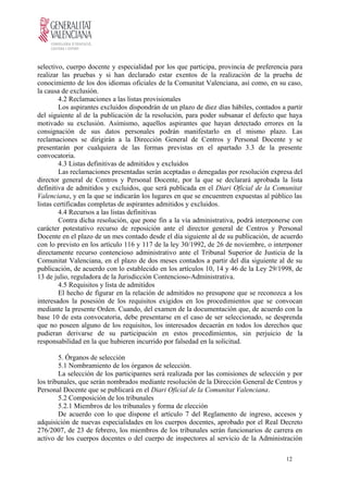 selectivo, cuerpo docente y especialidad por los que participa, provincia de preferencia para
realizar las pruebas y si han declarado estar exentos de la realización de la prueba de
conocimiento de los dos idiomas oficiales de la Comunitat Valenciana, así como, en su caso,
la causa de exclusión.
4.2 Reclamaciones a las listas provisionales
Los aspirantes excluidos dispondrán de un plazo de diez días hábiles, contados a partir
del siguiente al de la publicación de la resolución, para poder subsanar el defecto que haya
motivado su exclusión. Asimismo, aquellos aspirantes que hayan detectado errores en la
consignación de sus datos personales podrán manifestarlo en el mismo plazo. Las
reclamaciones se dirigirán a la Dirección General de Centros y Personal Docente y se
presentarán por cualquiera de las formas previstas en el apartado 3.3 de la presente
convocatoria.
4.3 Listas definitivas de admitidos y excluidos
Las reclamaciones presentadas serán aceptadas o denegadas por resolución expresa del
director general de Centros y Personal Docente, por la que se declarará aprobada la lista
definitiva de admitidos y excluidos, que será publicada en el Diari Oficial de la Comunitat
Valenciana, y en la que se indicarán los lugares en que se encuentren expuestas al público las
listas certificadas completas de aspirantes admitidos y excluidos.
4.4 Recursos a las listas definitivas
Contra dicha resolución, que pone fin a la vía administrativa, podrá interponerse con
carácter potestativo recurso de reposición ante el director general de Centros y Personal
Docente en el plazo de un mes contado desde el día siguiente al de su publicación, de acuerdo
con lo previsto en los artículo 116 y 117 de la ley 30/1992, de 26 de noviembre, o interponer
directamente recurso contencioso administrativo ante el Tribunal Superior de Justicia de la
Comunitat Valenciana, en el plazo de dos meses contados a partir del día siguiente al de su
publicación, de acuerdo con lo establecido en los artículos 10, 14 y 46 de la Ley 29/1998, de
13 de julio, reguladora de la Jurisdicción Contencioso-Administrativa.
4.5 Requisitos y lista de admitidos
El hecho de figurar en la relación de admitidos no presupone que se reconozca a los
interesados la posesión de los requisitos exigidos en los procedimientos que se convocan
mediante la presente Orden. Cuando, del examen de la documentación que, de acuerdo con la
base 10 de esta convocatoria, debe presentarse en el caso de ser seleccionado, se desprenda
que no poseen alguno de los requisitos, los interesados decaerán en todos los derechos que
pudieran derivarse de su participación en estos procedimientos, sin perjuicio de la
responsabilidad en la que hubieren incurrido por falsedad en la solicitud.
5. Órganos de selección
5.1 Nombramiento de los órganos de selección.
La selección de los participantes será realizada por las comisiones de selección y por
los tribunales, que serán nombrados mediante resolución de la Dirección General de Centros y
Personal Docente que se publicará en el Diari Oficial de la Comunitat Valenciana.
5.2 Composición de los tribunales
5.2.1 Miembros de los tribunales y forma de elección
De acuerdo con lo que dispone el artículo 7 del Reglamento de ingreso, accesos y
adquisición de nuevas especialidades en los cuerpos docentes, aprobado por el Real Decreto
276/2007, de 23 de febrero, los miembros de los tribunales serán funcionarios de carrera en
activo de los cuerpos docentes o del cuerpo de inspectores al servicio de la Administración
12
 
