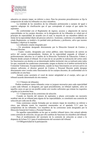 educativa en número impar, no inferior a cinco. Para los presentes procedimientos se fija la
composición de todos los tribunales en cinco miembros.
La totalidad de los miembros de los tribunales pertenecerán a cuerpos de igual o
superior subgrupo de clasificación que el que corresponde al cuerpo al que optan los
aspirantes.
De conformidad con el Reglamento de ingreso, accesos y adquisición de nuevas
especialidades en los cuerpos docentes, en la designación de los tribunales se velará por el
principio de especialidad, de acuerdo con el cual, la mayoría de sus miembros deberá ser
titular de la especialidad objeto del proceso selectivo. Asimismo, conforme a lo establecido en
citado Reglamento, se tenderá a la paridad entre profesoras y profesores, salvo que razones
fundadas y objetivas lo impidan.
Los tribunales estarán integrados por:
- Un presidente designado directamente por la Dirección General de Centros y
Personal Docente.
- Cuatro vocales, designados por sorteo público, entre funcionarios de carrera en
activo del cuerpo correspondiente, titulares de la especialidad asignada al tribunal y
preferentemente adscritos en el ámbito de la Dirección Territorial de Educación, Cultura y
Deporte donde actuará el tribunal. En el caso de no ser posible la realización del sorteo entre
los funcionarios con destino en un determinado ámbito territorial, éste se realizará entre todos
los que, reuniendo las condiciones enumeradas, tengan su destino en el ámbito territorial de la
Comunitat Valenciana. Excepcionalmente, cuando no haya funcionarios en servicio activo en
número suficiente, el director general de Centros y Personal Docente podrá designar
directamente estos vocales entre funcionarios de los cuerpos docentes, de conformidad con lo
establecido en esta base.
Actuará como secretario el vocal de menor antigüedad en el cuerpo, salvo que el
tribunal acuerde determinarlo de otra manera.
5.2.3 Número de tribunales
Podrán nombrarse tantos tribunales como se juzguen necesarios para cada especialidad
y para cada tribunal, se designará, por igual procedimiento, un tribunal suplente, salvo en
aquellos casos en que no sea posible contar con vocales suficientes que reúnan los requisitos
exigidos en la presente base.
5.3 Composición de las comisiones de selección.
Cuando en función del número de aspirantes y plazas convocadas sea necesario
nombrar más de un tribunal para alguna de las especialidades, se constituirá una comisión de
selección por cada una de ellas.
Estas comisiones estarán formadas por un número impar de miembros no inferior a
cinco, que deberán reunir los requisitos enumerados en el apartado 5.2.1 para los
componentes de los tribunales. Los miembros de las comisiones serán designados por la
Dirección General de Centros y Personal Docente.
En aquellas especialidades en las que se nombre tribunal único, éste actuará además
como comisión de selección, sin que por ello cambien de funciones los miembros del tribunal.
Para el nombramiento del secretario de la comisión de selección se estará a lo
dispuesto de la base 5.2.1 para el nombramiento del secretario del tribunal.
5.4 Obligatoriedad de la participación
13
 