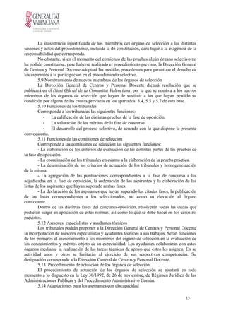 La inasistencia injustificada de los miembros del órgano de selección a las distintas
sesiones y actos del procedimiento, incluida la de constitución, dará lugar a la exigencia de la
responsabilidad que corresponda.
No obstante, si en el momento del comienzo de las pruebas algún órgano selectivo no
ha podido constituirse, pese haberse realizado el procedimiento previsto, la Dirección General
de Centros y Personal Docente adoptará las medidas procedentes para garantizar el derecho de
los aspirantes a la participación en el procedimiento selectivo.
5.9 Nombramiento de nuevos miembros de los órganos de selección
La Dirección General de Centros y Personal Docente dictará resolución que se
publicará en el Diari Oficial de la Comunitat Valenciana, por la que se nombra a los nuevos
miembros de los órganos de selección que hayan de sustituir a los que hayan perdido su
condición por alguna de las causas previstas en los apartados 5.4, 5.5 y 5.7 de esta base.
5.10 Funciones de los tribunales
Corresponde a los tribunales las siguientes funciones:
- La calificación de las distintas pruebas de la fase de oposición.
- La valoración de los méritos de la fase de concurso.
- El desarrollo del proceso selectivo, de acuerdo con lo que dispone la presente
convocatoria.
5.11 Funciones de las comisiones de selección
Corresponde a las comisiones de selección las siguientes funciones:
- La elaboración de los criterios de evaluación de las distintas partes de las pruebas de
la fase de oposición.
- La coordinación de los tribunales en cuanto a la elaboración de la prueba práctica.
- La determinación de los criterios de actuación de los tribunales y homogeneización
de la misma.
- La agregación de las puntuaciones correspondientes a la fase de concurso a las
adjudicadas en la fase de oposición, la ordenación de los aspirantes y la elaboración de las
listas de los aspirantes que hayan superado ambas fases.
- La declaración de los aspirantes que hayan superado las citadas fases, la publicación
de las listas correspondientes a los seleccionados, así como su elevación al órgano
convocante.
Dentro de las distintas fases del concurso-oposición, resolverán todas las dudas que
pudieran surgir en aplicación de estas normas, así como lo que se debe hacer en los casos no
previstos.
5.12 Asesores, especialistas y ayudantes técnicos
Los tribunales podrán proponer a la Dirección General de Centros y Personal Docente
la incorporación de asesores especialistas y ayudantes técnicos a sus trabajos. Serán funciones
de los primeros el asesoramiento a los miembros del órgano de selección en la evaluación de
los conocimientos y méritos objeto de su especialidad. Los ayudantes colaborarán con estos
órganos mediante la realización de las tareas técnicas de apoyo que éstos les asignen. En su
actividad unos y otros se limitarán al ejercicio de sus respectivas competencias. Su
designación corresponde a la Dirección General de Centros y Personal Docente.
5.13 Procedimiento de actuación de los órganos de selección
El procedimiento de actuación de los órganos de selección se ajustará en todo
momento a lo dispuesto en la Ley 30/1992, de 26 de noviembre, de Régimen Jurídico de las
Administraciones Públicas y del Procedimiento Administrativo Común.
5.14 Adaptaciones para los aspirantes con discapacidad
15
 