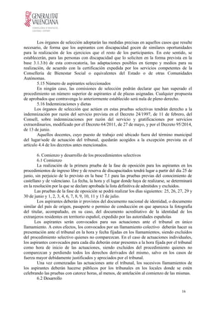 Los órganos de selección adoptarán las medidas precisas en aquellos casos que resulte
necesario, de forma que los aspirantes con discapacidad gocen de similares oportunidades
para la realización de los ejercicios que el resto de los participantes. En este sentido, se
establecerán, para las personas con discapacidad que lo soliciten en la forma prevista en la
base 3.1.3.b) de esta convocatoria, las adaptaciones posibles en tiempo y medios para su
realización, de acuerdo con la certificación expedida por los servicios competentes de la
Conselleria de Bienestar Social o equivalentes del Estado o de otras Comunidades
Autónomas.
5.15 Número de aspirantes seleccionados
En ningún caso, las comisiones de selección podrán declarar que han superado el
procedimiento un número superior de aspirantes al de plazas asignadas. Cualquier propuesta
de aprobados que contravenga lo anteriormente establecido será nula de pleno derecho.
5.16 Indemnizaciones y dietas
Los órganos de selección que actúen en estas pruebas selectivas tendrán derecho a la
indemnización por razón del servicio prevista en el Decreto 24/1997, de 11 de febrero, del
Consell, sobre indemnizaciones por razón del servicio y gratificaciones por servicios
extraordinarios, modificado por el Decreto 64/2011, de 27 de mayo, y por el Decreto 95/2014,
de 13 de junio.
Aquellos docentes, cuyo puesto de trabajo esté ubicado fuera del término municipal
del lugar/sede de actuación del tribunal, quedarán acogidos a la excepción prevista en el
artículo 4.4 de los decretos antes mencionados.
6. Comienzo y desarrollo de los procedimientos selectivos
6.1 Comienzo
La realización de la primera prueba de la fase de oposición para los aspirantes en los
procedimientos de ingreso libre y de reserva de discapacitados tendrá lugar a partir del día 25 de
junio, sin perjuicio de lo previsto en la base 7.1 para las pruebas previas del conocimiento de
castellano y de valenciano. La fecha, la hora y el lugar donde haya de realizarse, se determinará
en la resolución por la que se declare aprobada la lista definitiva de admitidos y excluidos.
Las pruebas de la fase de oposición se podrá realizar los días siguientes: 25, 26, 27, 29 y
30 de junio y 1, 2, 3, 4, 6, 7, 8, 9, 10, 11 y 13 de julio.
Los aspirantes deberán ir provistos del documento nacional de identidad, o documento
similar del país de origen, pasaporte o permiso de conducción en que aparezca la fotografía
del titular, acompañado, en su caso, del documento acreditativo de la identidad de los
extranjeros residentes en territorio español, expedido por las autoridades españolas
Los aspirantes serán convocados para sus actuaciones ante el tribunal en único
llamamiento. A estos efectos, los convocados por un llamamiento colectivo deberán hacer su
presentación ante el tribunal en la hora y fecha fijadas en los llamamientos, siendo excluidos
del procedimiento selectivo quienes no comparezcan. En el caso de actuaciones individuales,
los aspirantes convocados para cada día deberán estar presentes a la hora fijada por el tribunal
como hora de inicio de las actuaciones, siendo excluidos del procedimiento quienes no
comparezcan y perdiendo todos los derechos derivados del mismo, salvo en los casos de
fuerza mayor debidamente justificados y apreciados por el tribunal.
Una vez comenzadas las actuaciones ante el tribunal, los sucesivos llamamientos de
los aspirantes deberán hacerse públicos por los tribunales en los locales donde se estén
celebrando las pruebas con catorce horas, al menos, de antelación al comienzo de las mismas.
6.2 Desarrollo
16
 