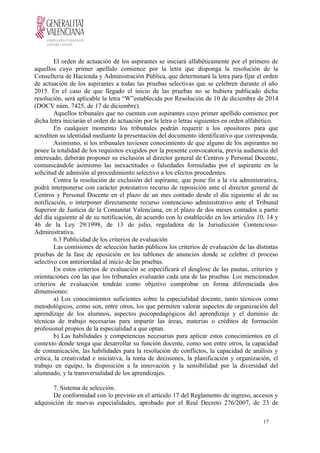 El orden de actuación de los aspirantes se iniciará alfabéticamente por el primero de
aquellos cuyo primer apellido comience por la letra que disponga la resolución de la
Conselleria de Hacienda y Administración Pública, que determinará la letra para fijar el orden
de actuación de los aspirantes a todas las pruebas selectivas que se celebren durante el año
2015. En el caso de que llegado el inicio de las pruebas no se hubiera publicado dicha
resolución, será aplicable la letra “W”establecida por Resolución de 10 de diciembre de 2014
(DOCV núm. 7425, de 17 de diciembre).
Aquellos tribunales que no cuenten con aspirantes cuyo primer apellido comience por
dicha letra iniciarán el orden de actuación por la letra o letras siguientes en orden alfabético.
En cualquier momento los tribunales podrán requerir a los opositores para que
acrediten su identidad mediante la presentación del documento identificativo que corresponda.
Asimismo, si los tribunales tuviesen conocimiento de que alguno de los aspirantes no
posee la totalidad de los requisitos exigidos por la presente convocatoria, previa audiencia del
interesado, deberán proponer su exclusión al director general de Centros y Personal Docente,
comunicándole asimismo las inexactitudes o falsedades formuladas por el aspirante en la
solicitud de admisión al procedimiento selectivo a los efectos procedentes.
Contra la resolución de exclusión del aspirante, que pone fin a la vía administrativa,
podrá interponerse con carácter potestativo recurso de reposición ante el director general de
Centros y Personal Docente en el plazo de un mes contado desde el día siguiente al de su
notificación, o interponer directamente recurso contencioso administrativo ante el Tribunal
Superior de Justicia de la Comunitat Valenciana, en el plazo de dos meses contados a partir
del día siguiente al de su notificación, de acuerdo con lo establecido en los artículos 10, 14 y
46 de la Ley 29/1998, de 13 de julio, reguladora de la Jurisdicción Contencioso-
Administrativa.
6.3 Publicidad de los criterios de evaluación
Las comisiones de selección harán públicos los criterios de evaluación de las distintas
pruebas de la fase de oposición en los tablones de anuncios donde se celebre el proceso
selectivo con anterioridad al inicio de las pruebas.
En estos criterios de evaluación se especificará el desglose de las pautas, criterios y
orientaciones con las que los tribunales evaluarán cada una de las pruebas. Los mencionados
criterios de evaluación tendrán como objetivo comprobar en forma diferenciada dos
dimensiones:
a) Los conocimientos suficientes sobre la especialidad docente, tanto técnicos como
metodológicos, como son, entre otros, los que permiten valorar aspectos de organización del
aprendizaje de los alumnos, aspectos psicopedagógicos del aprendizaje y el dominio de
técnicas de trabajo necesarias para impartir las áreas, materias o créditos de formación
profesional propios de la especialidad a que optan.
b) Las habilidades y competencias necesarias para aplicar estos conocimientos en el
contexto donde tenga que desarrollar su función docente, como son entre otros, la capacidad
de comunicación, las habilidades para la resolución de conflictos, la capacidad de análisis y
crítica, la creatividad e iniciativa, la toma de decisiones, la planificación y organización, el
trabajo en equipo, la disposición a la innovación y la sensibilidad por la diversidad del
alumnado, y la transversalidad de los aprendizajes.
7. Sistema de selección.
De conformidad con lo previsto en el artículo 17 del Reglamento de ingreso, accesos y
adquisición de nuevas especialidades, aprobado por el Real Decreto 276/2007, de 23 de
17
 