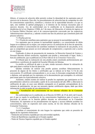 febrero, el sistema de selección debe permitir evaluar la idoneidad de los aspirantes para el
ejercicio de la docencia. Para ello, los procedimientos de selección han de comprobar no sólo
los conocimientos específicos, científicos y técnicos de la especialidad docente a la que se
opta, sino también la aptitud pedagógica y el dominio de las técnicas necesarias para el
ejercicio docente. Así, de conformidad con lo establecido en la disposición adicional
duodécima de la Ley Orgánica 2/2006, de 3 de mayo, de Educación, el sistema de ingreso en
la Función Pública Docente será el de concurso-oposición convocado por las respectivas
Administraciones educativas, y además existirá una fase de prácticas que constituirá parte del
proceso selectivo.
7.1 Pruebas previas
7.1.1 Prueba de castellano para aspirantes que no posean la nacionalidad española
Los aspirantes que no posean la nacionalidad española y su conocimiento de dicha
lengua no se deduzca de su origen, con carácter previo a la realización de la fase de oposición,
deberán acreditar el conocimiento de castellano mediante la realización de una prueba, en la
que se comprobará que poseen un nivel adecuado de comprensión y expresión oral y escrita
en esta lengua.
Finalizado el plazo de presentación de instancias, la Dirección General de Centros y
Personal Docente dictará resolución, regulando esta prueba y anunciando el lugar, fecha y
hora de celebración, que se publicará en el Diari Oficial de la Comunitat Valenciana.
El tribunal para la realización de esta prueba estará constituido preferentemente por
catedráticos o profesores de español de Escuelas Oficiales de Idiomas.
La prueba se calificará de apto o no apto, siendo necesario obtener la valoración de
apto para pasar a realizar la fase de oposición.
Quedan eximidos de realizar esta prueba quienes acrediten fehacientemente la
posesión de alguno de los títulos o certificados que se indican en la base 3.2 b) de esta
convocatoria. El certificado correspondiente o, en su caso, la fotocopia compulsada del título
o diploma, será aportado por los aspirantes en la documentación que acompaña a la solicitud
para tomar parte en el procedimiento selectivo.
Asimismo, estarán exentos de realizar la prueba los aspirantes que participaron en los
procedimientos selectivos convocados a partir de la convocatoria del año 2002 y obtuvieron la
calificación de apto, en cuyo caso deberán consignarlo en el apartado correspondiente de la
instancia de participación, sin que sea necesario aportar certificación alguna, dado que dicha
información ya obra en poder de esta administración.
7.1.2 Acreditación del conocimiento de los idiomas oficiales de la Comunitat
Valenciana
De conformidad con lo establecido en el Decreto 62/2002, de 25 de abril, del Consell,
por el que se regula la acreditación de los conocimientos lingüísticos para el acceso y la
provisión de puestos en la función pública docente no universitaria en la Comunitat
Valenciana, los aspirantes en los procedimientos de ingreso y accesos deberán acreditar los
conocimientos, tanto en expresión oral como escrita, de los dos idiomas oficiales de la
Comunitat Valenciana.
7.1.2.1 Castellano
Acreditan el conocimiento de esta lengua los aspirantes que estén en posesión de
alguna de las siguientes titulaciones:
- Titulación universitaria expedida por una universidad española.
- Título de Bachillerato expedido por el Estado español.
- Título de Técnico Superior expedido por el Estado español.
18
 