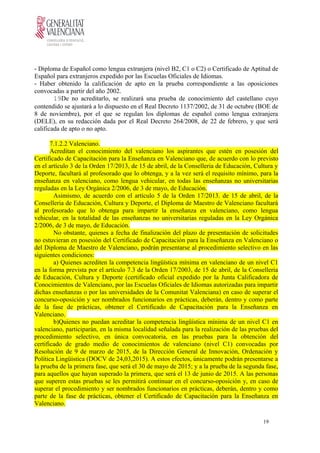 - Diploma de Español como lengua extranjera (nivel B2, C1 o C2) o Certificado de Aptitud de
Español para extranjeros expedido por las Escuelas Oficiales de Idiomas.
- Haber obtenido la calificación de apto en la prueba correspondiente a las oposiciones
convocadas a partir del año 2002.
19De no acreditarlo, se realizará una prueba de conocimiento del castellano cuyo
contendido se ajustará a lo dispuesto en el Real Decreto 1137/2002, de 31 de octubre (BOE de
8 de noviembre), por el que se regulan los diplomas de español como lengua extranjera
(DELE), en su redacción dada por el Real Decreto 264/2008, de 22 de febrero, y que será
calificada de apto o no apto.
7.1.2.2 Valenciano.
Acreditan el conocimiento del valenciano los aspirantes que estén en posesión del
Certificado de Capacitación para la Enseñanza en Valenciano que, de acuerdo con lo previsto
en el artículo 3 de la Orden 17/2013, de 15 de abril, de la Conselleria de Educación, Cultura y
Deporte, facultará al profesorado que lo obtenga, y a la vez será el requisito mínimo, para la
enseñanza en valenciano, como lengua vehicular, en todas las enseñanzas no universitarias
reguladas en la Ley Orgánica 2/2006, de 3 de mayo, de Educación.
Asimismo, de acuerdo con el artículo 5 de la Orden 17/2013. de 15 de abril, de la
Conselleria de Educación, Cultura y Deporte, el Diploma de Maestro de Valenciano facultará
al profesorado que lo obtenga para impartir la enseñanza en valenciano, como lengua
vehicular, en la totalidad de las enseñanzas no universitarias reguladas en la Ley Orgánica
2/2006, de 3 de mayo, de Educación.
No obstante, quienes a fecha de finalización del plazo de presentación de solicitudes
no estuvieran en posesión del Certificado de Capacitación para la Enseñanza en Valenciano o
del Diploma de Maestro de Valenciano, podrán presentarse al procedimiento selectivo en las
siguientes condiciones:
a) Quienes acrediten la competencia lingüística mínima en valenciano de un nivel C1
en la forma prevista por el artículo 7.3 de la Orden 17/2003, de 15 de abril, de la Conselleria
de Educación, Cultura y Deporte (certificado oficial expedido por la Junta Calificadora de
Conocimientos de Valenciano, por las Escuelas Oficiales de Idiomas autorizadas para impartir
dichas enseñanzas o por las universidades de la Comunitat Valenciana) en caso de superar el
concurso-oposición y ser nombrados funcionarios en prácticas, deberán, dentro y como parte
de la fase de prácticas, obtener el Certificado de Capacitación para la Enseñanza en
Valenciano.
b)Quienes no puedan acreditar la competencia lingüística mínima de un nivel C1 en
valenciano, participarán, en la misma localidad señalada para la realización de las pruebas del
procedimiento selectivo, en única convocatoria, en las pruebas para la obtención del
certificado de grado medio de conocimientos de valenciano (nivel C1) convocadas por
Resolución de 9 de marzo de 2015, de la Dirección General de Innovación, Ordenación y
Política Lingüística (DOCV de 24,03,2015). A estos efectos, únicamente podrán presentarse a
la prueba de la primera fase, que será el 30 de mayo de 2015; y a la prueba de la segunda fase,
para aquellos que hayan superado la primera, que será el 13 de junio de 2015. A las personas
que superen estas pruebas se les permitirá continuar en el concurso-oposición y, en caso de
superar el procedimiento y ser nombrados funcionarios en prácticas, deberán, dentro y como
parte de la fase de prácticas, obtener el Certificado de Capacitación para la Enseñanza en
Valenciano.
19
 