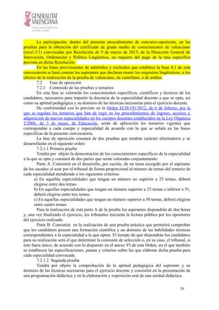 La participación, dentro del presente procedimiento de concurso-oposición, en las
pruebas para la obtención del certificado de grado medio de conocimientos de valenciano
(nivel C1) convocadas por Resolución de 9 de marzo de 2015, de la Dirección General de
Innovación, Ordenación y Política Lingüística, no requiere del pago de la tasa específica
prevista en dicha Resolución.
En las listas provisionales de admitidos y excluidos que establece la base 4.1 de esta
convocatoria se hará constar los aspirantes que declaran reunir los requisitos lingüísticos, a los
efectos de la realización de la prueba de valenciano, de castellano, o de ambas.
7.2 Fase de oposición
7.2.1 Contenido de las pruebas y temarios
En esta fase se valorarán los conocimientos específicos, científicos y técnicos de los
candidatos, necesarios para impartir la docencia de la especialidad docente a que se opta, así
como su aptitud pedagógica y su dominio de las técnicas necesarias para el ejercicio docente.
De conformidad con lo previsto en la Orden ECD/191/2012, de 6 de febrero, por la
que se regulan los temarios que han de regir en los procedimientos de ingreso, accesos y
adquisición de nuevas especialidades en los cuerpos docentes establecidos en la Ley Orgánica
2/2006, de 3 de mayo, de Educación, serán de aplicación los temarios vigentes que
correspondan a cada cuerpo y especialidad de acuerdo con lo que se señala en las bases
específicas de la presente convocatoria.
La fase de oposición constará de dos pruebas que tendrán carácter eliminatorio y se
desarrollarán en el siguiente orden:
7.2.1.1 Primera prueba
Tendrá por objeto la demostración de los conocimientos específicos de la especialidad
a la que se opta y constará de dos partes que serán valoradas conjuntamente:
Parte A: Consistirá en el desarrollo, por escrito, de un tema escogido por el aspirante
de los sacados al azar por el tribunal de forma proporcional al número de temas del temario de
cada especialidad atendiendo a los siguientes criterios:
a) En aquellas especialidades que tengan un número no superior a 25 temas, deberá
elegirse entre dos temas.
b) En aquellas especialidades que tengan un número superior a 25 temas e inferior a 51,
deberá elegirse entre tres temas.
c) En aquellas especialidades que tengan un número superior a 50 temas, deberá elegirse
entre cuatro temas.
Para la realización de esta parte A de la prueba los aspirantes dispondrán de dos horas
y, una vez finalizado el ejercicio, los tribunales iniciarán la lectura pública por los opositores
del ejercicio realizado.
Parte B: Consistirá en la realización de una prueba práctica que permitirá comprobar
que los candidatos poseen una formación científica y un dominio de las habilidades técnicas
correspondientes a la especialidad a la que opten. El tiempo de que dispondrán los candidatos
para su realización será el que determine la comisión de selección o, en su caso, el tribunal, si
éste fuera único, de acuerdo con lo dispuesto en el anexo VI de esta Orden, en el que también
se establecen las especificaciones, pautas y criterios sobre las que elaborar dicha prueba para
cada especialidad convocada.
7.2.1.2 Segunda prueba
Tendrá por objeto la comprobación de la aptitud pedagógica del aspirante y su
dominio de las técnicas necesarias para el ejercicio docente y consistirá en la presentación de
una programación didáctica y en la elaboración y exposición oral de una unidad didáctica.
20
 