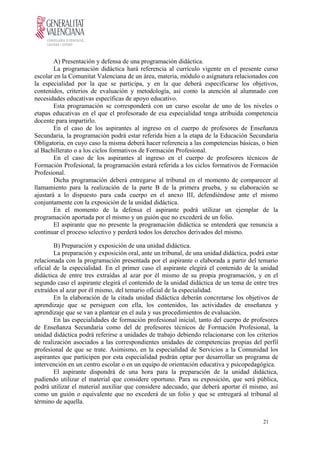 A) Presentación y defensa de una programación didáctica.
La programación didáctica hará referencia al currículo vigente en el presente curso
escolar en la Comunitat Valenciana de un área, materia, módulo o asignatura relacionados con
la especialidad por la que se participa, y en la que deberá especificarse los objetivos,
contenidos, criterios de evaluación y metodología, así como la atención al alumnado con
necesidades educativas específicas de apoyo educativo.
Esta programación se corresponderá con un curso escolar de uno de los niveles o
etapas educativas en el que el profesorado de esa especialidad tenga atribuida competencia
docente para impartirlo.
En el caso de los aspirantes al ingreso en el cuerpo de profesores de Enseñanza
Secundaria, la programación podrá estar referida bien a la etapa de la Educación Secundaria
Obligatoria, en cuyo caso la misma deberá hacer referencia a las competencias básicas, o bien
al Bachillerato o a los ciclos formativos de Formación Profesional.
En el caso de los aspirantes al ingreso en el cuerpo de profesores técnicos de
Formación Profesional, la programación estará referida a los ciclos formativos de Formación
Profesional.
Dicha programación deberá entregarse al tribunal en el momento de comparecer al
llamamiento para la realización de la parte B de la primera prueba, y su elaboración se
ajustará a lo dispuesto para cada cuerpo en el anexo III, defendiéndose ante el mismo
conjuntamente con la exposición de la unidad didáctica.
En el momento de la defensa el aspirante podrá utilizar un ejemplar de la
programación aportada por el mismo y un guión que no excederá de un folio.
El aspirante que no presente la programación didáctica se entenderá que renuncia a
continuar el proceso selectivo y perderá todos los derechos derivados del mismo.
B) Preparación y exposición de una unidad didáctica.
La preparación y exposición oral, ante un tribunal, de una unidad didáctica, podrá estar
relacionada con la programación presentada por el aspirante o elaborada a partir del temario
oficial de la especialidad. En el primer caso el aspirante elegirá el contenido de la unidad
didáctica de entre tres extraídas al azar por él mismo de su propia programación, y en el
segundo caso el aspirante elegirá el contenido de la unidad didáctica de un tema de entre tres
extraídos al azar por él mismo, del temario oficial de la especialidad.
En la elaboración de la citada unidad didáctica deberán concretarse los objetivos de
aprendizaje que se persiguen con ella, los contenidos, las actividades de enseñanza y
aprendizaje que se van a plantear en el aula y sus procedimientos de evaluación.
En las especialidades de formación profesional inicial, tanto del cuerpo de profesores
de Enseñanza Secundaria como del de profesores técnicos de Formación Profesional, la
unidad didáctica podrá referirse a unidades de trabajo debiendo relacionarse con los criterios
de realización asociados a las correspondientes unidades de competencias propias del perfil
profesional de que se trate. Asimismo, en la especialidad de Servicios a la Comunidad los
aspirantes que participen por esta especialidad podrán optar por desarrollar un programa de
intervención en un centro escolar o en un equipo de orientación educativa y psicopedagógica.
El aspirante dispondrá de una hora para la preparación de la unidad didáctica,
pudiendo utilizar el material que considere oportuno. Para su exposición, que será pública,
podrá utilizar el material auxiliar que considere adecuado, que deberá aportar él mismo, así
como un guión o equivalente que no excederá de un folio y que se entregará al tribunal al
término de aquella.
21
 