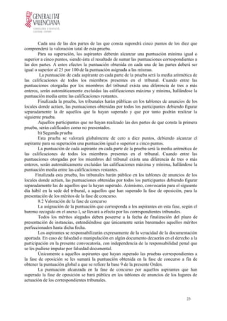 Cada una de las dos partes de las que consta supondrá cinco puntos de los diez que
comprenderá la valoración total de esta prueba.
Para su superación, los aspirantes deberán alcanzar una puntuación mínima igual o
superior a cinco puntos, siendo ésta el resultado de sumar las puntuaciones correspondientes a
las dos partes. A estos efectos la puntuación obtenida en cada una de las partes deberá ser
igual o superior al 25 por 100 de la puntuación asignada a las mismas.
La puntuación de cada aspirante en cada parte de la prueba será la media aritmética de
las calificaciones de todos los miembros presentes en el tribunal. Cuando entre las
puntuaciones otorgadas por los miembros del tribunal exista una diferencia de tres o más
enteros, serán automáticamente excluidas las calificaciones máxima y mínima, hallándose la
puntuación media entre las calificaciones restantes.
Finalizada la prueba, los tribunales harán públicas en los tablones de anuncios de los
locales donde actúen, las puntuaciones obtenidas por todos los participantes debiendo figurar
separadamente la de aquellos que la hayan superado y que por tanto podrán realizar la
siguiente prueba.
Aquellos participantes que no hayan realizado las dos partes de que consta la primera
prueba, serán calificados como no presentados.
b) Segunda prueba
Esta prueba se valorará globalmente de cero a diez puntos, debiendo alcanzar el
aspirante para su superación una puntuación igual o superior a cinco puntos.
La puntuación de cada aspirante en cada parte de la prueba será la media aritmética de
las calificaciones de todos los miembros presentes en el tribunal. Cuando entre las
puntuaciones otorgadas por los miembros del tribunal exista una diferencia de tres o más
enteros, serán automáticamente excluidas las calificaciones máxima y mínima, hallándose la
puntuación media entre las calificaciones restantes.
Finalizada esta prueba, los tribunales harán público en los tablones de anuncios de los
locales donde actúen, las puntuaciones obtenidas por todos los participantes debiendo figurar
separadamente las de aquellos que la hayan superado. Asimismo, convocarán para el siguiente
día hábil en la sede del tribunal, a aquellos que han superado la fase de oposición, para la
presentación de los méritos de la fase de concurso.
8.2 Valoración de la fase de concurso
La asignación de la puntuación que corresponda a los aspirantes en esta fase, según el
baremo recogido en el anexo I, se llevará a efecto por los correspondientes tribunales.
Todos los méritos alegados deben poseerse a la fecha de finalización del plazo de
presentación de instancias, entendiéndose que únicamente serán baremados aquellos méritos
perfeccionados hasta dicha fecha.
Los aspirantes se responsabilizarán expresamente de la veracidad de la documentación
aportada. En caso de falsedad o manipulación en algún documento decaerán en el derecho a la
participación en la presente convocatoria, con independencia de la responsabilidad penal que
se les pudiese imputar por falsedad documental.
Únicamente a aquellos aspirantes que hayan superado las pruebas correspondientes a
la fase de oposición se les sumará la puntuación obtenida en la fase de concurso a fin de
obtener la puntuación global a que se refiere la base 9 de la presente Orden.
La puntuación alcanzada en la fase de concurso por aquellos aspirantes que han
superado la fase de oposición se hará pública en los tablones de anuncios de los lugares de
actuación de los correspondientes tribunales.
23
 