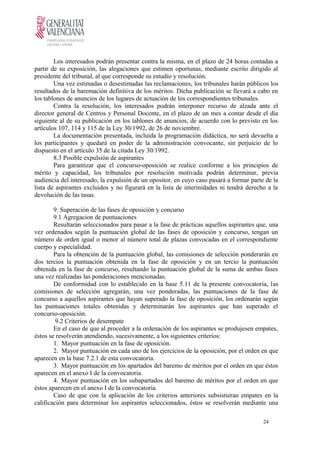 Los interesados podrán presentar contra la misma, en el plazo de 24 horas contadas a
partir de su exposición, las alegaciones que estimen oportunas, mediante escrito dirigido al
presidente del tribunal, al que corresponde su estudio y resolución.
Una vez estimadas o desestimadas las reclamaciones, los tribunales harán públicos los
resultados de la baremación definitiva de los méritos. Dicha publicación se llevará a cabo en
los tablones de anuncios de los lugares de actuación de los correspondientes tribunales.
Contra la resolución, los interesados podrán interponer recurso de alzada ante el
director general de Centros y Personal Docente, en el plazo de un mes a contar desde el día
siguiente al de su publicación en los tablones de anuncios, de acuerdo con lo previsto en los
artículos 107, 114 y 115 de la Ley 30/1992, de 26 de noviembre.
La documentación presentada, incluida la programación didáctica, no será devuelta a
los participantes y quedará en poder de la administración convocante, sin perjuicio de lo
dispuesto en el artículo 35 de la citada Ley 30/1992.
8.3 Posible expulsión de aspirantes
Para garantizar que el concurso-oposición se realice conforme a los principios de
mérito y capacidad, los tribunales por resolución motivada podrán determinar, previa
audiencia del interesado, la expulsión de un opositor, en cuyo caso pasará a formar parte de la
lista de aspirantes excluidos y no figurará en la lista de interinidades ni tendrá derecho a la
devolución de las tasas.
9. Superación de las fases de oposición y concurso
9.1 Agregacion de puntuaciones
Resultarán seleccionados para pasar a la fase de prácticas aquellos aspirantes que, una
vez ordenados según la puntuación global de las fases de oposición y concurso, tengan un
número de orden igual o menor al número total de plazas convocadas en el correspondiente
cuerpo y especialidad.
Para la obtención de la puntuación global, las comisiones de selección ponderarán en
dos tercios la puntuación obtenida en la fase de oposición y en un tercio la puntuación
obtenida en la fase de concurso, resultando la puntuación global de la suma de ambas fases
una vez realizadas las ponderaciones mencionadas.
De conformidad con lo establecido en la base 5.11 de la presente convocatoria, las
comisiones de selección agregarán, una vez ponderadas, las puntuaciones de la fase de
concurso a aquellos aspirantes que hayan superado la fase de oposición, los ordenarán según
las puntuaciones totales obtenidas y determinarán los aspirantes que han superado el
concurso-oposición.
9.2 Criterios de desempate
En el caso de que al proceder a la ordenación de los aspirantes se produjesen empates,
éstos se resolverán atendiendo, sucesivamente, a los siguientes criterios:
1. Mayor puntuación en la fase de oposición.
2. Mayor puntuación en cada uno de los ejercicios de la oposición, por el orden en que
aparecen en la base 7.2.1 de esta convocatoria.
3. Mayor puntuación en los apartados del baremo de méritos por el orden en que éstos
aparecen en el anexo I de la convocatoria.
4. Mayor puntuación en los subapartados del baremo de méritos por el orden en que
éstos aparecen en el anexo I de la convocatoria.
Caso de que con la aplicación de los criterios anteriores subsistieran empates en la
calificación para determinar los aspirantes seleccionados, éstos se resolverán mediante una
24
 