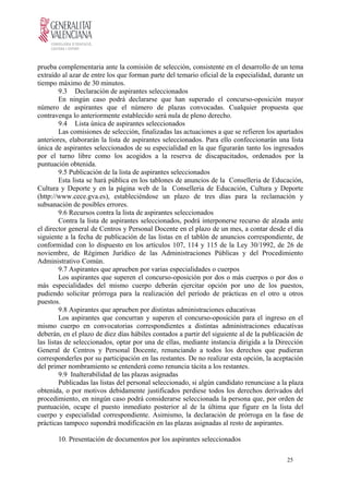 prueba complementaria ante la comisión de selección, consistente en el desarrollo de un tema
extraído al azar de entre los que forman parte del temario oficial de la especialidad, durante un
tiempo máximo de 30 minutos.
9.3 Declaración de aspirantes seleccionados
En ningún caso podrá declararse que han superado el concurso-oposición mayor
número de aspirantes que el número de plazas convocadas. Cualquier propuesta que
contravenga lo anteriormente establecido será nula de pleno derecho.
9.4 Lista única de aspirantes seleccionados
Las comisiones de selección, finalizadas las actuaciones a que se refieren los apartados
anteriores, elaborarán la lista de aspirantes seleccionados. Para ello confeccionarán una lista
única de aspirantes seleccionados de su especialidad en la que figurarán tanto los ingresados
por el turno libre como los acogidos a la reserva de discapacitados, ordenados por la
puntuación obtenida.
9.5 Publicación de la lista de aspirantes seleccionados
Esta lista se hará pública en los tablones de anuncios de la Conselleria de Educación,
Cultura y Deporte y en la página web de la Conselleria de Educación, Cultura y Deporte
(http://www.cece.gva.es), estableciéndose un plazo de tres días para la reclamación y
subsanación de posibles errores.
9.6 Recursos contra la lista de aspirantes seleccionados
Contra la lista de aspirantes seleccionados, podrá interponerse recurso de alzada ante
el director general de Centros y Personal Docente en el plazo de un mes, a contar desde el día
siguiente a la fecha de publicación de las listas en el tablón de anuncios correspondiente, de
conformidad con lo dispuesto en los artículos 107, 114 y 115 de la Ley 30/1992, de 26 de
noviembre, de Régimen Jurídico de las Administraciones Públicas y del Procedimiento
Administrativo Común.
9.7 Aspirantes que aprueben por varias especialidades o cuerpos
Los aspirantes que superen el concurso-oposición por dos o más cuerpos o por dos o
más especialidades del mismo cuerpo deberán ejercitar opción por uno de los puestos,
pudiendo solicitar prórroga para la realización del período de prácticas en el otro u otros
puestos.
9.8 Aspirantes que aprueben por distintas administraciones educativas
Los aspirantes que concurran y superen el concurso-oposición para el ingreso en el
mismo cuerpo en convocatorias correspondientes a distintas administraciones educativas
deberán, en el plazo de diez días hábiles contados a partir del siguiente al de la publicación de
las listas de seleccionados, optar por una de ellas, mediante instancia dirigida a la Dirección
General de Centros y Personal Docente, renunciando a todos los derechos que pudieran
corresponderles por su participación en las restantes. De no realizar esta opción, la aceptación
del primer nombramiento se entenderá como renuncia tácita a los restantes.
9.9 Inalterabilidad de las plazas asignadas
Publicadas las listas del personal seleccionado, si algún candidato renunciase a la plaza
obtenida, o por motivos debidamente justificados perdiese todos los derechos derivados del
procedimiento, en ningún caso podrá considerarse seleccionada la persona que, por orden de
puntuación, ocupe el puesto inmediato posterior al de la última que figure en la lista del
cuerpo y especialidad correspondiente. Asimismo, la declaración de prórroga en la fase de
prácticas tampoco supondrá modificación en las plazas asignadas al resto de aspirantes.
10. Presentación de documentos por los aspirantes seleccionados
25
 