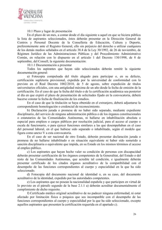 10.1 Plazo y lugar de presentación
En el plazo de un mes, a contar desde el día siguiente a aquel en que se hiciera pública
la lista de aspirantes seleccionados, éstos deberán presentar en la Dirección General de
Centros y Personal Docente de la Conselleria de Educación, Cultura y Deporte,
preferentemente ante el Registro General, ello sin perjuicio del derecho a utilizar cualquiera
de los demás medios señalados en el artículo 38.4 de la Ley 30/1992, de 26 de noviembre, de
Régimen Jurídico de las Administraciones Públicas y del Procedimiento Administrativo
Común, en relación con lo dispuesto en el artículo 1 del Decreto 130/1998, de 8 de
septiembre, del Consell, la siguiente documentación:
10.1.1 Documentación a presentar
Todos los aspirantes que hayan sido seleccionados deberán remitir la siguiente
documentación general:
a) Fotocopia compulsada del título alegado para participar o, en su defecto,
certificación supletoria provisional, expedida por la universidad de conformidad con lo
previsto en el Real Decreto 1002/2010, de 5 de agosto, sobre expedición de títulos
universitarios oficiales, con una antigüedad máxima de un año desde la fecha de emisión de la
certificación. En el caso de que la fecha del título o de la certificación académica sea posterior
al día en que expiró el plazo de presentación de solicitudes fijado en la convocatoria, deberá
hacerse constar la fecha de finalización de los estudios.
En el caso de que la titulación se haya obtenido en el extranjero, deberá adjuntarse la
correspondiente homologación o credencial de reconocimiento.
b) Declaración jurada o promesa de no haber sido separado, mediante expediente
disciplinario, del servicio de ninguna administración pública o de los órganos constitucionales
o estatutarios de las Comunidades Autónomas, ni hallarse en inhabilitación absoluta o
especial para empleos o cargos públicos por resolución judicial, para el acceso al cuerpo o
escala de funcionario, o para ejercer funciones similares a las que desempeñaban en el caso
del personal laboral, en el que hubiese sido separado o inhabilitado, según el modelo que
figura como anexo V a esta convocatoria.
En el caso de ser nacional de otro Estado, deberán presentar declaración jurada o
promesa de no hallarse inhabilitado o en situación equivalente ni haber sido sometido a
sanción disciplinaria o equivalente que impida, en su Estado en los mismos términos el acceso
al empleo público.
c) Los aspirantes que hayan hecho valer su condición de personas con discapacidad
deberán presentar certificación de los órganos competentes de la Generalitat, del Estado o del
resto de las Comunidades Autónomas, que acredite tal condición, e igualmente deberán
presentar certificado de los citados órganos acreditativo de la compatibilidad con el
desempeño de las funciones correspondientes al cuerpo y especialidad en la que ha sido
seleccionado.
d) Fotocopia del documento nacional de identidad o, en su caso, del documento
acreditativo de la identidad, expedido por las autoridades competentes.
e) Los aspirantes que no posean la nacionalidad española y que participen en virtud de
lo previsto en el párrafo segundo de la base 2.1.1 a) deberán acreditar documentalmente el
cumplimiento de dicho requisito.
f) Certificado médico original acreditativo de no padecer ninguna enfermedad, ni estar
afectado por limitación física o psíquica que sea incompatible con el desempeño de las
funciones correspondientes al cuerpo y especialidad por la que ha sido seleccionado, excepto
aquellos aspirantes que presenten la certificación requerida en el apartado c).
26
 