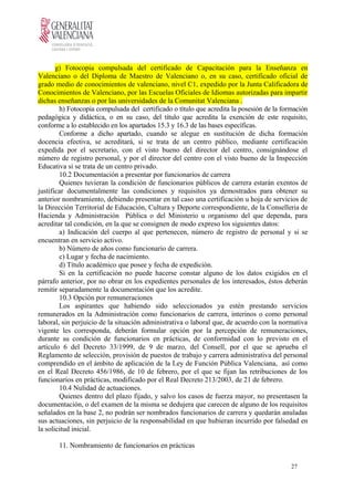 g) Fotocopia compulsada del certificado de Capacitación para la Enseñanza en
Valenciano o del Diploma de Maestro de Valenciano o, en su caso, certificado oficial de
grado medio de conocimientos de valenciano, nivel C1, expedido por la Junta Calificadora de
Conocimientos de Valenciano, por las Escuelas Oficiales de Idiomas autorizadas para impartir
dichas enseñanzas o por las universidades de la Comunitat Valenciana .
h) Fotocopia compulsada del certificado o título que acredita la posesión de la formación
pedagógica y didáctica, o en su caso, del título que acredita la exención de este requisito,
conforme a lo establecido en los apartados 15.3 y 16.3 de las bases específicas.
Conforme a dicho apartado, cuando se alegue en sustitución de dicha formación
docencia efectiva, se acreditará, si se trata de un centro público, mediante certificación
expedida por el secretario, con el visto bueno del director del centro, consignándose el
número de registro personal, y por el director del centro con el visto bueno de la Inspección
Educativa si se trata de un centro privado.
10.2 Documentación a presentar por funcionarios de carrera
Quienes tuvieran la condición de funcionarios públicos de carrera estarán exentos de
justificar documentalmente las condiciones y requisitos ya demostrados para obtener su
anterior nombramiento, debiendo presentar en tal caso una certificación u hoja de servicios de
la Dirección Territorial de Educación, Cultura y Deporte correspondiente, de la Conselleria de
Hacienda y Administración Pública o del Ministerio u organismo del que dependa, para
acreditar tal condición, en la que se consignen de modo expreso los siguientes datos:
a) Indicación del cuerpo al que pertenecen, número de registro de personal y si se
encuentran en servicio activo.
b) Número de años como funcionario de carrera.
c) Lugar y fecha de nacimiento.
d) Título académico que posee y fecha de expedición.
Si en la certificación no puede hacerse constar alguno de los datos exigidos en el
párrafo anterior, por no obrar en los expedientes personales de los interesados, éstos deberán
remitir separadamente la documentación que los acredite.
10.3 Opción por remuneraciones
Los aspirantes que habiendo sido seleccionados ya estén prestando servicios
remunerados en la Administración como funcionarios de carrera, interinos o como personal
laboral, sin perjuicio de la situación administrativa o laboral que, de acuerdo con la normativa
vigente les corresponda, deberán formular opción por la percepción de remuneraciones,
durante su condición de funcionarios en prácticas, de conformidad con lo previsto en el
artículo 6 del Decreto 33/1999, de 9 de marzo, del Consell, por el que se aprueba el
Reglamento de selección, provisión de puestos de trabajo y carrera administrativa del personal
comprendido en el ámbito de aplicación de la Ley de Función Pública Valenciana, así como
en el Real Decreto 456/1986, de 10 de febrero, por el que se fijan las retribuciones de los
funcionarios en prácticas, modificado por el Real Decreto 213/2003, de 21 de febrero.
10.4 Nulidad de actuaciones.
Quienes dentro del plazo fijado, y salvo los casos de fuerza mayor, no presentasen la
documentación, o del examen de la misma se dedujera que carecen de alguno de los requisitos
señalados en la base 2, no podrán ser nombrados funcionarios de carrera y quedarán anuladas
sus actuaciones, sin perjuicio de la responsabilidad en que hubieran incurrido por falsedad en
la solicitud inicial.
11. Nombramiento de funcionarios en prácticas
27
 