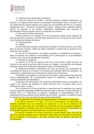 11.1 Destinos de los funcionarios en prácticas
La Dirección General de Centros y Personal Docente nombrará funcionarios en
prácticas, a lo largo del curso escolar, a los aspirantes seleccionados, bien en vacantes o bien
en sustituciones de carácter temporal, de acuerdo con las necesidades del servicio, en centros
dependientes de la Conselleria de Educación, Cultura y Deporte. Estos aspirantes deberán
realizar las prácticas en los destinos adjudicados, entendiéndose que renuncian al
procedimiento selectivo aquellos que no se incorporen a los mismos.
11.2 Exención de la fase de prácticas
Estarán exentos de la evaluación de la fase de prácticas quienes hayan superado las
fases de oposición y concurso y acrediten haber prestado servicios, al menos, un curso escolar
como funcionarios docentes de carrera.
12. Fase de prácticas
12.1 Objeto
La fase de prácticas tuteladas, que incluirá un período de docencia directa y que forma
parte del proceso selectivo, tendrá por objeto comprobar la aptitud para la docencia de los
aspirantes seleccionados.
En caso de no incorporarse a los destinos asignados, se entenderá que renuncian a
todos los derechos que pudieran corresponderles por su participación en el procedimiento
selectivo, salvo justa causa debidamente acreditada.
12.2 Duración y regulación
La duración de la fase de prácticas será de un curso escolar, siendo necesario un
mínimo de seis meses de servicios efectivos para ser evaluado, y su desarrollo será regulado
mediante resolución de la Dirección General de Centros y Personal Docente.
Se designarán comisiones calificadoras de la fase de prácticas que coordinarán las
actividades de inserción en el centro y de formación que deberán realizar los candidatos. Su
composición se determinará en la resolución que regule la fase de prácticas.
El candidato será tutelado, en esta fase, por un profesor experimentado funcionario de
carrera preferentemente del correspondiente cuerpo de catedráticos, designado por la
comisión calificadora correspondiente.
Finalizada la fase de prácticas, las comisiones calificadoras serán las encargadas, con
arreglo a los criterios que establezca la citada resolución, de la evaluación final, con la
calificación de apto o no apto.
En la evaluación de la fase de prácticas se garantizará que los aspirantes que superen
esta fase poseen las capacidades didácticas necesarias para la docencia. En esta evaluación, el
profesor tutor y el funcionario en prácticas compartirán la responsabilidad sobre la
programación de las enseñanzas de los alumnos de este último. Asimismo, se tendrá en cuenta
la valoración de los cursos de formación que se hayan desarrollado.
12.3. Acreditación del Certificado de Capacitación para la Enseñanza en Valenciano
A los efectos previstos en la base 7.1.2.2 de la convocatoria, los funcionarios en
prácticas acreditarán ante las comisiones de valoración de esta fase la obtención del
Certificado de Capacitación para la Enseñanza en Valenciano, con lo que quedará cumplido el
requisito lingüístico y permitirá, junto con la valoración del resto de criterios desarrollados en
la resolución reguladora de la fase de prácticas, la superación de dicha fase.
La comisión evaluadora de la fase de prácticas no podrá declarar aptos en la fase de
prácticas a aquellos aspirantes que no obtengan en dicho plazo el Certificado de Capacitación
para la Enseñanza en Valenciano, y, por tanto, perderán todos los derechos derivados del
procedimiento.
28
 