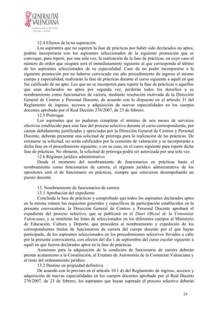 12.4 Efectos de la no superación
Los aspirantes que no superen la fase de prácticas por haber sido declarados no aptos,
podrán incorporarse con los aspirantes seleccionados de la siguiente promoción que se
convoque, para repetir, por una sola vez, la realización de la fase de prácticas, en cuyo caso el
número de orden que ocupará será el inmediatamente siguiente al que corresponda al último
de los aspirantes seleccionados de su especialidad. Caso de no poder incorporarse a la
siguiente promoción por no haberse convocado ese año procedimiento de ingreso al mismo
cuerpo y especialidad, realizarán la fase de prácticas durante el curso siguiente a aquél en que
fue calificado de no apto. Los que no se incorporen para repetir la fase de prácticas o aquellos
que sean declarados no aptos por segunda vez, perderán todos los derechos a su
nombramiento como funcionarios de carrera, mediante resolución motivada de la Dirección
General de Centros y Personal Docente, de acuerdo con lo dispuesto en el artículo 31 del
Reglamento de ingreso, accesos y adquisición de nuevas especialidades en los cuerpos
docentes aprobado por el Real Decreto 276/2007, de 23 de febrero.
12.5 Prórrogas
Los aspirantes que no pudieran completar el mínimo de seis meses de servicios
efectivos establecido para esta fase del proceso selectivo durante el curso correspondiente, por
causas debidamente justificadas y apreciadas por la Dirección General de Centros y Personal
Docente, deberán presentar una solicitud de prórroga para la realización de las prácticas. De
estimarse su solicitud, no serán calificados por la comisión de valoración y se incorporarán a
dicha fase en el procedimiento siguiente, o en su caso, en el curso siguiente para repetir dicha
fase de prácticas. No obstante, la solicitud de prórroga podrá ser autorizada por una sola vez.
12.6 Régimen jurídico administrativo
Desde el momento del nombramiento de funcionarios en prácticas hasta el
nombramiento como funcionarios de carrera, el régimen jurídico administrativo de los
opositores será el de funcionario en prácticas, siempre que estuvieran desempeñando un
puesto docente.
13. Nombramiento de funcionarios de carrera
13.1 Aprobación del expediente
Concluida la fase de prácticas y comprobado que todos los aspirantes declarados aptos
en la misma reúnen los requisitos generales y específicos de participación establecidos en la
presente convocatoria, la Dirección General de Centros y Personal Docente aprobará el
expediente del proceso selectivo, que se publicará en el Diari Oficial de la Comunitat
Valenciana, y se remitirán las listas de seleccionados en los diferentes cuerpos al Ministerio
de Educación, Cultura y Deporte, que procederá al nombramiento y expedición de los
correspondientes títulos de funcionarios de carrera del cuerpo docente por el que hayan
participado, de los aspirantes seleccionados en los procedimientos selectivos llevados a cabo
por la presente convocatoria, con efectos del día 1 de septiembre del curso escolar siguiente a
aquél en que fueron declarados aptos en la fase de prácticas.
Asimismo para la adquisición de la condición de funcionario de carrera deberán
prestar acatamiento a la Constitución, al Estatuto de Autonomía de la Comunitat Valenciana y
al resto del ordenamiento jurídico.
13.2 Destino en propiedad definitiva
De acuerdo con lo previsto en el artículo 10.1 d) del Reglamento de ingreso, accesos y
adquisición de nuevas especialidades en los cuerpos docentes aprobado por el Real Decreto
276/2007, de 23 de febrero, los aspirantes que hayan superado el proceso selectivo deberán
29
 