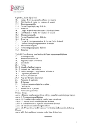 Capítulo 2. Bases específicas
15. Cuerpo de profesores de Enseñanza Secundaria
15.1 Distribución de plazas por sistemas de acceso
15.2 Titulaciones exigidas
15.3 Formación pedagógica y didáctica
15.4 Temarios
16. Cuerpo de profesores de Escuela Oficial de Idiomas
16.1 Distribución de plazas por sistemas de acceso
16.2 Titulaciones exigidas
16.3 Formación pedagógica y didáctica
16.4 Temarios
17. Cuerpo de profesores técnicos de Formación Profesional
17.1 Distribución de plazas por sistemas de acceso
17.2 Titulaciones exigidas
17.3 Formación pedagógica y didáctica
17.4 Temarios
Título II. Procedimiento para la adquisición de nuevas especialidades
17. Normas generales
18. Sistema de habilitación
19. Requisitos de los candidatos
20. Solicitudes
20.1 Forma
20.1.1 Modelo oficial de instancia
20.1.2 Instancia por vía telemática
20.1.3 Instrucciones para cumplimentar la instancia
20.2. Lugares de presentación
20.3 Plazo de presentación
20.4 Pago por derechos de examen
21. Admisión de aspirantes
22. Tribunales
23. Comienzo y desarrollo de las pruebas
24. Calificación
24.1 Valoración de la prueba
24.2 Publicación y recursos
Normas finales
Anexo I. Baremo para la valoración de méritos para el procedimiento de ingreso
Anexo II. Programaciones didácticas
Anexo III. Exención de la prueba de español para extranjeros
Anexo IV. Modelo de declaración jurada o promesa
Anexo V. Características de la prueba de contenido práctico
Anexo VI. Declaración de méritos presentados
Anexo VII. Ubicación de las Direcciones Territoriales de Educación, Cultura y
Deporte
Anexo VIII. Solicitud de no inclusión en las listas de interinos
Preámbulo
3
 