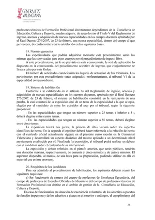 profesores técnicos de Formación Profesional directamente dependientes de la Conselleria de
Educación, Cultura y Deporte, puedan adquirir, de acuerdo con el Título V del Reglamento de
ingreso, accesos y adquisición de nuevas especialidades en los cuerpos docentes aprobado por
el Real Decreto 276/2007, de 23 de febrero, una nueva especialidad, dentro del cuerpo al que
pertenecen, de conformidad con lo establecido en las siguientes bases:
18. Normas generales
Las especialidades que podrán adquirirse mediante este procedimiento serán las
mismas que las convocadas para estos cuerpos por el procedimiento de ingreso libre.
A este procedimiento, en lo no previsto en esta convocatoria, le será de aplicación lo
dispuesto en la convocatoria del procedimiento selectivo de ingreso, que conjuntamente se
lleva a cabo por esta Orden.
El número de solicitudes condicionará los lugares de actuación de los tribunales. Los
participantes por este procedimiento serán asignados, preferentemente, al tribunal V1 de la
especialidad correspondiente.
19. Sistema de habilitación
Conforme a lo establecido en el artículo 54 del Reglamento de ingreso, accesos y
adquisición de nuevas especialidades en los cuerpos docentes, aprobado por el Real Decreto
276/2007, de 23 de febrero, el sistema de habilitación consistirá en la realización de una
prueba, la cual constará de la exposición oral de un tema de la especialidad a la que se opta,
elegido por el candidato de entre los extraídos al azar por el tribunal, según la siguiente
proporción:
- En las especialidades que tengan un número superior a 25 temas e inferior a 51,
deberá elegirse entre cuatro temas.
- En las especialidades que tengan un número superior a 50 temas, deberá elegirse
entre cinco temas.
La exposición tendrá dos partes, la primera de ellas versará sobre los aspectos
científicos del tema. En la segunda el opositor deberá hacer referencia a la relación del tema
con el currículo oficial actualmente vigente en el presente curso escolar en la Comunitat
Valenciana y desarrollará un aspecto didáctico del mismo aplicado a un determinado nivel
previamente establecido por él. Finalizada la exposición, el tribunal podrá realizar un debate
con el candidato sobre el contenido de su intervención.
La exposición y debate referidos en el párrafo anterior, que serán públicos, tendrán
una duración máxima, respectivamente, de cuarenta y cinco minutos y de quince minutos. El
aspirante dispondrá, al menos, de una hora para su preparación, pudiendo utilizar en ella el
material que estime oportuno.
20. Requisitos de los candidatos
Para ser admitido al procedimiento de habilitación, los aspirantes deberán reunir los
siguientes requisitos:
a) Ser funcionario de carrera del cuerpo de profesores de Enseñanza Secundaria, del
cuerpo de profesores de Escuelas Oficiales de Idiomas o del cuerpo de profesores técnicos de
Formación Profesional con destino en el ámbito de gestión de la Conselleria de Educación,
Cultura y Deporte.
En caso de funcionarios en situación de excedencia voluntaria, de los adscritos a puestos
de función inspectora y de los adscritos a plazas en el exterior o análogos, el cumplimiento del
36
 