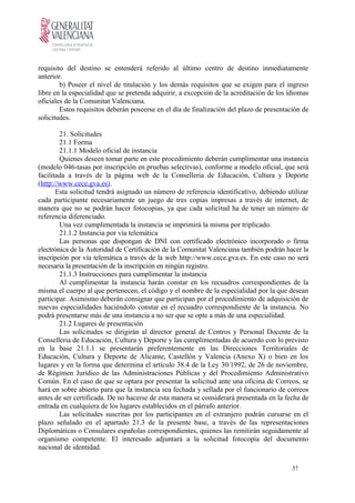requisito del destino se entenderá referido al último centro de destino inmediatamente
anterior.
b) Poseer el nivel de titulación y los demás requisitos que se exigen para el ingreso
libre en la especialidad que se pretenda adquirir, a excepción de la acreditación de los idiomas
oficiales de la Comunitat Valenciana.
Estos requisitos deberán poseerse en el día de finalización del plazo de presentación de
solicitudes.
21. Solicitudes
21.1 Forma
21.1.1 Modelo oficial de instancia
Quienes deseen tomar parte en este procedimiento deberán cumplimentar una instancia
(modelo 046-tasas por inscripción en pruebas selectivas), conforme a modelo oficial, que será
facilitada a través de la página web de la Conselleria de Educación, Cultura y Deporte
(http://www.cece.gva.es).
Esta solicitud tendrá asignado un número de referencia identificativo, debiendo utilizar
cada participante necesariamente un juego de tres copias impresas a través de internet, de
manera que no se podrán hacer fotocopias, ya que cada solicitud ha de tener un número de
referencia diferenciado.
Una vez cumplimentada la instancia se imprimirá la misma por triplicado.
21.1.2 Instancia por vía telemática
Las personas que dispongan de DNI con certificado electrónico incorporado o firma
electrónica de la Autoridad de Certificación de la Comunitat Valenciana también podrán hacer la
inscripción por vía telemática a través de la web http://www.cece.gva.es. En este caso no será
necesaria la presentación de la inscripción en ningún registro.
21.1.3 Instrucciones para cumplimentar la instancia
Al cumplimentar la instancia harán constar en los recuadros correspondientes de la
misma el cuerpo al que pertenecen, el código y el nombre de la especialidad por la que desean
participar. Asimismo deberán consignar que participan por el procedimiento de adquisición de
nuevas especialidades haciéndolo constar en el recuadro correspondiente de la instancia. No
podrá presentarse más de una instancia a no ser que se opte a más de una especialidad.
21.2 Lugares de presentación
Las solicitudes se dirigirán al director general de Centros y Personal Docente de la
Conselleria de Educación, Cultura y Deporte y las cumplimentadas de acuerdo con lo previsto
en la base 21.1.1 se presentarán preferentemente en las Direcciones Territoriales de
Educación, Cultura y Deporte de Alicante, Castellón y Valencia (Anexo X) o bien en los
lugares y en la forma que determina el artículo 38.4 de la Ley 30/1992, de 26 de noviembre,
de Régimen Jurídico de las Administraciones Públicas y del Procedimiento Administrativo
Común. En el caso de que se optara por presentar la solicitud ante una oficina de Correos, se
hará en sobre abierto para que la instancia sea fechada y sellada por el funcionario de correos
antes de ser certificada. De no hacerse de esta manera se considerará presentada en la fecha de
entrada en cualquiera de los lugares establecidos en el párrafo anterior.
Las solicitudes suscritas por los participantes en el extranjero podrán cursarse en el
plazo señalado en el apartado 21.3 de la presente base, a través de las representaciones
Diplomáticas o Consulares españolas correspondientes, quienes las remitirán seguidamente al
organismo competente. El interesado adjuntará a la solicitud fotocopia del documento
nacional de identidad.
37
 