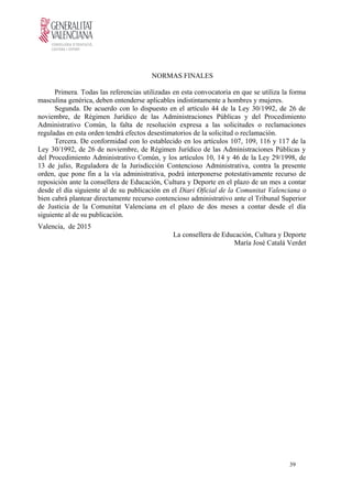 NORMAS FINALES
Primera. Todas las referencias utilizadas en esta convocatoria en que se utiliza la forma
masculina genérica, deben entenderse aplicables indistintamente a hombres y mujeres.
Segunda. De acuerdo con lo dispuesto en el artículo 44 de la Ley 30/1992, de 26 de
noviembre, de Régimen Jurídico de las Administraciones Públicas y del Procedimiento
Administrativo Común, la falta de resolución expresa a las solicitudes o reclamaciones
reguladas en esta orden tendrá efectos desestimatorios de la solicitud o reclamación.
Tercera. De conformidad con lo establecido en los artículos 107, 109, 116 y 117 de la
Ley 30/1992, de 26 de noviembre, de Régimen Jurídico de las Administraciones Públicas y
del Procedimiento Administrativo Común, y los artículos 10, 14 y 46 de la Ley 29/1998, de
13 de julio, Reguladora de la Jurisdicción Contencioso Administrativa, contra la presente
orden, que pone fin a la vía administrativa, podrá interponerse potestativamente recurso de
reposición ante la consellera de Educación, Cultura y Deporte en el plazo de un mes a contar
desde el día siguiente al de su publicación en el Diari Oficial de la Comunitat Valenciana o
bien cabrá plantear directamente recurso contencioso administrativo ante el Tribunal Superior
de Justicia de la Comunitat Valenciana en el plazo de dos meses a contar desde el día
siguiente al de su publicación.
Valencia, de 2015
La consellera de Educación, Cultura y Deporte
María José Catalá Verdet
39
 