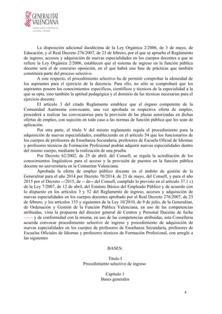 La disposición adicional duodécima de la Ley Orgánica 2/2006, de 3 de mayo, de
Educación, y el Real Decreto 276/2007, de 23 de febrero, por el que se aprueba el Reglamento
de ingreso, accesos y adquisición de nuevas especialidades en los cuerpos docentes a que se
refiere la Ley Orgánica 2/2006, establecen que el sistema de ingreso en la función pública
docente será el de concurso oposición, en el que habrá una fase de prácticas que también
constituirá parte del proceso selectivo.
A este respecto, el procedimiento selectivo ha de permitir comprobar la idoneidad de
los aspirantes para el ejercicio de la docencia. Para ello, no sólo se comprobará que los
aspirantes poseen los conocimientos específicos, científicos y técnicos de la especialidad a la
que se opta, sino también la aptitud pedagógica y el dominio de las técnicas necesarias para el
ejercicio docente.
El artículo 3 del citado Reglamento establece que el órgano competente de la
Comunidad Autónoma convocante, una vez aprobada su respectiva oferta de empleo,
procederá a realizar las convocatorias para la provisión de las plazas autorizadas en dichas
ofertas de empleo, con sujeción en todo caso a las normas de función pública que les sean de
aplicación.
Por otra parte, el título V del mismo reglamento regula el procedimiento para la
adquisición de nuevas especialidades, estableciendo en el artículo 54 que los funcionarios de
los cuerpos de profesores de Enseñanza Secundaria, profesores de Escuela Oficial de Idiomas
y profesores técnicos de Formación Profesional podrán adquirir nuevas especialidades dentro
del mismo cuerpo, mediante la realización de una prueba.
Por Decreto 62/2002, de 25 de abril, del Consell, se regula la acreditación de los
conocimientos lingüísticos para el acceso y la provisión de puestos en la función pública
docente no universitaria en la Comunitat Valenciana.
Aprobada la oferta de empleo público docente en el ámbito de gestión de la
Generalitat para el año 2014 por Decreto 70/2014, de 23 de mayo, del Consell, y para el año
2015 por el Decreto --/2015, de -- de-- del Consell, cumplido lo previsto en el artículo 37.1 c)
de la Ley 7/2007, de 12 de abril, del Estatuto Básico del Empleado Público y de acuerdo con
lo dispuesto en los artículos 3 y 52 del Reglamento de ingreso, accesos y adquisición de
nuevas especialidades en los cuerpos docentes aprobado por el Real Decreto 276/2007, de 23
de febrero, y los artículos 153 y siguientes de la Ley 10/2010, de 9 de julio, de la Generalitat,
de Ordenación y Gestión de la Función Pública Valenciana, en uso de las competencias
atribuidas, vista la propuesta del director general de Centros y Personal Docente de fecha
------ y de conformidad con la misma, en uso de las competencias atribuidas, esta Conselleria
acuerda convocar procedimiento selectivo de ingreso y procedimiento de adquisición de
nuevas especialidades en los cuerpos de profesores de Enseñanza Secundaria, profesores de
Escuelas Oficiales de Idiomas y profesores técnicos de Formación Profesional, con arreglo a
las siguientes
BASES:
Título I
Procedimiento selectivo de ingreso
Capítulo 1
Bases generales
4
 