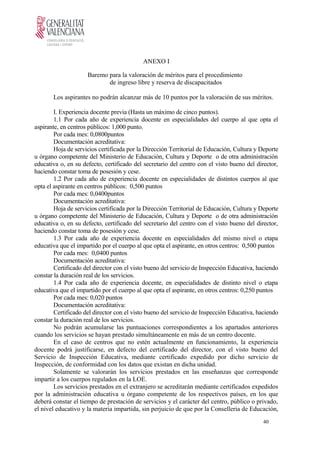 ANEXO I
Baremo para la valoración de méritos para el procedimiento
de ingreso libre y reserva de discapacitados
Los aspirantes no podrán alcanzar más de 10 puntos por la valoración de sus méritos.
I. Experiencia docente previa (Hasta un máximo de cinco puntos).
1.1 Por cada año de experiencia docente en especialidades del cuerpo al que opta el
aspirante, en centros públicos: 1,000 punto.
Por cada mes: 0,0800puntos
Documentación acreditativa:
Hoja de servicios certificada por la Dirección Territorial de Educación, Cultura y Deporte
u órgano competente del Ministerio de Educación, Cultura y Deporte o de otra administración
educativa o, en su defecto, certificado del secretario del centro con el visto bueno del director,
haciendo constar toma de posesión y cese.
1.2 Por cada año de experiencia docente en especialidades de distintos cuerpos al que
opta el aspirante en centros públicos: 0,500 puntos
Por cada mes: 0,0400puntos
Documentación acreditativa:
Hoja de servicios certificada por la Dirección Territorial de Educación, Cultura y Deporte
u órgano competente del Ministerio de Educación, Cultura y Deporte o de otra administración
educativa o, en su defecto, certificado del secretario del centro con el visto bueno del director,
haciendo constar toma de posesión y cese.
1.3 Por cada año de experiencia docente en especialidades del mismo nivel o etapa
educativa que el impartido por el cuerpo al que opta el aspirante, en otros centros: 0,500 puntos
Por cada mes: 0,0400 puntos
Documentación acreditativa:
Certificado del director con el visto bueno del servicio de Inspección Educativa, haciendo
constar la duración real de los servicios.
1.4 Por cada año de experiencia docente, en especialidades de distinto nivel o etapa
educativa que el impartido por el cuerpo al que opta el aspirante, en otros centros: 0,250 puntos
Por cada mes: 0,020 puntos
Documentación acreditativa:
Certificado del director con el visto bueno del servicio de Inspección Educativa, haciendo
constar la duración real de los servicios.
No podrán acumularse las puntuaciones correspondientes a los apartados anteriores
cuando los servicios se hayan prestado simultáneamente en más de un centro docente.
En el caso de centros que no estén actualmente en funcionamiento, la experiencia
docente podrá justificarse, en defecto del certificado del director, con el visto bueno del
Servicio de Inspección Educativa, mediante certificado expedido por dicho servicio de
Inspección, de conformidad con los datos que existan en dicha unidad.
Solamente se valorarán los servicios prestados en las enseñanzas que corresponde
impartir a los cuerpos regulados en la LOE.
Los servicios prestados en el extranjero se acreditarán mediante certificados expedidos
por la administración educativa u órgano competente de los respectivos países, en los que
deberá constar el tiempo de prestación de servicios y el carácter del centro, público o privado,
el nivel educativo y la materia impartida, sin perjuicio de que por la Conselleria de Educación,
40
 