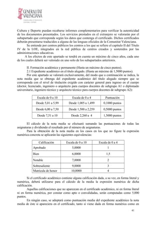Cultura y Deporte puedan recabarse informes complementarios para verificar la autenticidad
de los documentos presentados. Los servicios prestados en el extranjero se valorarán por el
subapartado que corresponda según los datos que contenga el certificado. Dichos certificados
deberán presentarse traducidos a alguna de las lenguas oficiales de la Comunitat Valenciana.
Se entiende por centros públicos los centros a los que se refiere el capítulo II del Título
IV de la LOE, integrados en la red pública de centros creados y sostenidos por las
administraciones educativas.
A los efectos de este apartado se tendrá en cuenta un máximo de cinco años, cada uno
de los cuales deberá ser valorado en uno solo de los subapartados anteriores.
II. Formación académica y permanente (Hasta un máximo de cinco puntos).
2.1 Expediente académico en el título alegado. (Hasta un máximo de 1,5000 puntos).
Por este apartado se valorará exclusivamente, del modo que a continuación se indica, la
nota media que se obtenga del expediente académico del título alegado siempre que se
corresponda con el nivel de titulación exigido con carácter general para ingreso en el cuerpo
(doctor, licenciado, ingeniero o arquitecto para cuerpos docentes de subgrupo A1 o diplomado
universitario, ingeniero técnico y arquitecto técnico para cuerpos docentes de subgrupo A2):
Escala de 0 a 10 Escala de 0 a 4 Puntuación
Desde 5,01 a 5,99 Desde 1,005 a 1,499 0,1000 puntos
Desde 6,00 a 7,50 Desde 1,500 a 2,259 0,5000 puntos
Desde 7,51 a 10 Desde 2,260 a 4 1,5000 puntos
El cálculo de la nota media se efectuará sumando las puntuaciones de todas las
asignaturas y dividiendo el resultado por el número de asignaturas.
Para la obtención de la nota media en los casos en los que no figure la expresión
numérica concreta se aplicarán las siguientes equivalencias:
Calificación Escala de 0 a 10 Escala de 0 a 4
Aprobado 5,0000 1
Bien 6,0000 1,5
Notable 7,0000 2
Sobresaliente 9,0000 3
Matrícula de honor 10,0000 4
Si el certificado académico contiene alguna calificación dada, a su vez, en forma literal y
numérica, deberá utilizarse para el cálculo de la media la expresión numérica de dicha
calificación.
Aquellas calificaciones que no aparezcan en el certificado académico, ni en forma literal
ni en forma numérica, por constar como apto o convalidadas, serán computadas como 5,000
puntos.
En ningún caso, se adoptará como puntuación media del expediente académico la nota
media de éste si apareciera en el certificado, tanto si viene dada en forma numérica como en
41
 