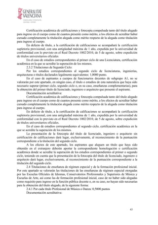 Certificación académica de calificaciones y fotocopia compulsada tanto del título alegado
para ingreso en el cuerpo como de cuantos presente como mérito, a los efectos de acreditar haber
cursado completamente la titulación alegada como mérito respecto de la alegada como titulación
para ingreso al cuerpo.
En defecto de título, a la certificación de calificaciones se acompañará la certificación
supletoria provisional, con una antigüedad máxima de 1 año, expedida por la universidad de
conformidad con lo previsto en el Real Decreto 1002/2010, de 5 de agosto, sobre expedición
de títulos universitarios oficiales
En el caso de estudios correspondientes al primer ciclo de una Licenciatura, certificación
académica en la que se acredite la superación de los mismos.
2.3.2 Titulaciones de Segundo Ciclo:
Por los estudios correspondientes al segundo ciclo de licenciaturas, ingenierías,
arquitecturas o títulos declarados legalmente equivalentes: 1,0000 punto.
En el caso de aspirantes a cuerpos de funcionarios docentes de subgrupo A1, no se
valorarán por este apartado, en ningún caso, el título o estudios de esta naturaleza que haya sido
necesario superar (primer ciclo, segundo ciclo o, en su caso, enseñanzas complementarias), para
la obtención del primer título de licenciado, ingeniero o arquitecto que presente el aspirante.
Documentación acreditativa:
Certificación académica de calificaciones y fotocopia compulsada tanto del título alegado
para ingreso en el cuerpo como de cuantos presente como mérito, a los efectos de acreditar haber
cursado completamente la titulación alegada como mérito respecto de la alegada como titulación
para ingreso al cuerpo.
En defecto de título, a la certificación de calificaciones se acompañará la certificación
supletoria provisional, con una antigüedad máxima de 1 año, expedida por la universidad de
conformidad con lo previsto en el Real Decreto 1002/2010, de 5 de agosto, sobre expedición
de títulos universitarios oficiales.
En el caso de estudios correspondientes al segundo ciclo, certificación académica en la
que se acredite la superación de los mismos.
La presentación de la fotocopia del título de licenciado, ingeniero o arquitecto sin
certificación de calificaciones dará lugar, exclusivamente, al reconocimiento de la puntuación
correspondiente a la titulación del segundo ciclo.
A los efectos de este apartado, los aspirantes que aleguen un título que haya sido
obtenido en el extranjero deberán aportar la correspondiente homologación o certificación
académica donde se acredite la superación de los estudios correspondientes al primer o segundo
ciclo, teniendo en cuenta que la presentación de la fotocopia del título de licenciado, ingeniero o
arquitecto dará lugar, exclusivamente, al reconocimiento de la puntuación correspondiente a la
titulación del segundo ciclo.
2.4 Titulaciones de enseñanza de régimen especial y de la formación profesional inicial.
Por este apartado se valorarán las titulaciones de las enseñanzas de régimen especial otorgadas
por las Escuelas Oficiales de Idiomas, Conservatorios Profesionales y Superiores de Música y
Escuelas de Arte, así como las de formación profesional inicial, caso de no haber sido alegadas
como requisito para ingreso en la función pública docente o, en su caso, no hayan sido necesarias
para la obtención del título alegado, de la siguiente forma:
2.4.1 Por cada título Profesional de Música o Danza: 0,5000 puntos
Documentación acreditativa:
43
 