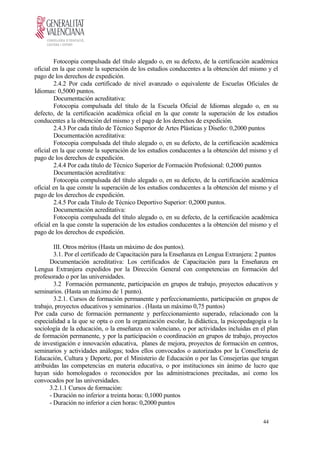 Fotocopia compulsada del título alegado o, en su defecto, de la certificación académica
oficial en la que conste la superación de los estudios conducentes a la obtención del mismo y el
pago de los derechos de expedición.
2.4.2 Por cada certificado de nivel avanzado o equivalente de Escuelas Oficiales de
Idiomas: 0,5000 puntos.
Documentación acreditativa:
Fotocopia compulsada del título de la Escuela Oficial de Idiomas alegado o, en su
defecto, de la certificación académica oficial en la que conste la superación de los estudios
conducentes a la obtención del mismo y el pago de los derechos de expedición.
2.4.3 Por cada título de Técnico Superior de Artes Plásticas y Diseño: 0,2000 puntos
Documentación acreditativa:
Fotocopia compulsada del título alegado o, en su defecto, de la certificación académica
oficial en la que conste la superación de los estudios conducentes a la obtención del mismo y el
pago de los derechos de expedición.
2.4.4 Por cada título de Técnico Superior de Formación Profesional: 0,2000 puntos
Documentación acreditativa:
Fotocopia compulsada del título alegado o, en su defecto, de la certificación académica
oficial en la que conste la superación de los estudios conducentes a la obtención del mismo y el
pago de los derechos de expedición.
2.4.5 Por cada Título de Técnico Deportivo Superior: 0,2000 puntos.
Documentación acreditativa:
Fotocopia compulsada del título alegado o, en su defecto, de la certificación académica
oficial en la que conste la superación de los estudios conducentes a la obtención del mismo y el
pago de los derechos de expedición.
III. Otros méritos (Hasta un máximo de dos puntos).
3.1. Por el certificado de Capacitación para la Enseñanza en Lengua Extranjera: 2 puntos
Documentación acreditativa: Los certificados de Capacitación para la Enseñanza en
Lengua Extranjera expedidos por la Dirección General con competencias en formación del
profesorado o por las universidades.
3.2 Formación permanente, participación en grupos de trabajo, proyectos educativos y
seminarios. (Hasta un máximo de 1 punto).
3.2.1. Cursos de formación permanente y perfeccionamiento, participación en grupos de
trabajo, proyectos educativos y seminarios . (Hasta un máximo 0,75 puntos)
Por cada curso de formación permanente y perfeccionamiento superado, relacionado con la
especialidad a la que se opta o con la organización escolar, la didáctica, la psicopedagogía o la
sociología de la educación, o la enseñanza en valenciano, o por actividades incluidas en el plan
de formación permanente, y por la participación o coordinación en grupos de trabajo, proyectos
de investigación e innovación educativa, planes de mejora, proyectos de formación en centros,
seminarios y actividades análogas; todos ellos convocados o autorizados por la Conselleria de
Educación, Cultura y Deporte, por el Ministerio de Educación o por las Consejerías que tengan
atribuidas las competencias en materia educativa, o por instituciones sin ánimo de lucro que
hayan sido homologados o reconocidos por las administraciones precitadas, así como los
convocados por las universidades.
3.2.1.1 Cursos de formación:
- Duración no inferior a treinta horas: 0,1000 puntos
- Duración no inferior a cien horas: 0,2000 puntos
44
 
