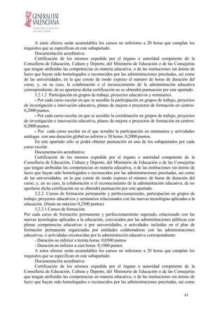 A estos efectos serán acumulables los cursos no inferiores a 20 horas que cumplan los
requisitos que se especifican en este subapartado.
Documentación acreditativa:
Certificación de los mismos expedida por el órgano o autoridad competente de la
Conselleria de Educación, Cultura y Deporte, del Ministerio de Educación o de las Consejerías
que tengan atribuidas las competencias en materia educativa, o de las instituciones sin ánimo de
lucro que hayan sido homologados o reconocidos por las administraciones precitadas, así como
de las universidades, en la que conste de modo expreso el número de horas de duración del
curso, y, en su caso, la colaboración o el reconocimiento de la administración educativa
correspondiente; de no aportarse dicha certificación no se obtendrá puntuación por este apartado.
3.2.1.2 Participación en grupos de trabajo, proyectos educativos y seminarios.
- Por cada curso escolar en que se acredite la participación en grupos de trabajo, proyectos
de investigación e innovación educativa, planes de mejora o proyectos de formación en centros:
0,2000 puntos.
- Por cada curso escolar en que se acredite la coordinación en grupos de trabajo, proyectos
de investigación e innovación educativa, planes de mejora o proyectos de formación en centros:
0,2000 puntos.
- Por cada curso escolar en el que acredite la participación en seminarios y actividades
análogas con una duración global no inferior a 30 horas: 0,2000 puntos.
En este apartado sólo se podrá obtener puntuación en uno de los subapartados por cada
curso escolar.
Documentación acreditativa:
Certificación de los mismos expedida por el órgano o autoridad competente de la
Conselleria de Educación, Cultura y Deporte, del Ministerio de Educación o de las Consejerías
que tengan atribuidas las competencias en materia educativa, o de las instituciones sin ánimo de
lucro que hayan sido homologados o reconocidos por las administraciones precitadas, así como
de las universidades, en la que conste de modo expreso el número de horas de duración del
curso, y, en su caso, la colaboración o el reconocimiento de la administración educativa; de no
aportarse dicha certificación no se obtendrá puntuación por este apartado.
3.2.2. Cursos de formación permanente y perfeccionamiento, participación en grupos de
trabajo, proyectos educativos y seminarios relacionados con las nuevas tecnologías aplicadas a la
educación. (Hasta un máximo 0,2500 puntos)
3.2.2.1 Cursos de formación.
Por cada curso de formación permanente y perfeccionamiento superado, relacionado con las
nuevas tecnologías aplicadas a la educación, convocados por las administraciones públicas con
plenas competencias educativas o por universidades, o actividades incluidas en el plan de
formación permanente organizadas por entidades colaboradoras con las administraciones
educativas, o actividades reconocidas por la administración educativa correspondiente:
- Duración no inferior a treinta horas: 0,0500 puntos
- Duración no inferior a cien horas: 0,1000 puntos
A estos efectos serán acumulables los cursos no inferiores a 20 horas que cumplan los
requisitos que se especifican en este subapartado.
Documentación acreditativa:
Certificación de los mismos expedida por el órgano o autoridad competente de la
Conselleria de Educación, Cultura y Deporte, del Ministerio de Educación o de las Consejerías
que tengan atribuidas las competencias en materia educativa, o de las instituciones sin ánimo de
lucro que hayan sido homologados o reconocidos por las administraciones precitadas, así como
45
 