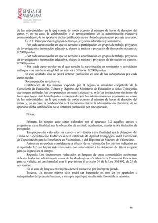de las universidades, en la que conste de modo expreso el número de horas de duración del
curso, y, en su caso, la colaboración o el reconocimiento de la administración educativa
correspondiente; de no aportarse dicha certificación no se obtendrá puntuación por este apartado.
3.2.2.2 Participación en grupos de trabajo, proyectos educativos y seminarios .
- Por cada curso escolar en que se acredite la participación en grupos de trabajo, proyectos
de investigación e innovación educativa, planes de mejora o proyectos de formación en centros:
0,2000 puntos.
- Por cada curso escolar en que se acredite la coordinación en grupos de trabajo, proyectos
de investigación e innovación educativa, planes de mejora o proyectos de formación en centros:
0,2000 puntos.
- Por cada curso escolar en el que acredite la participación en seminarios y actividades
análogas con una duración global no inferior a 30 horas: 0,2000 puntos.
En este apartado sólo se podrá obtener puntuación en uno de los subapartados por cada
curso escolar.
Documentación acreditativa:
Certificación de los mismos expedida por el órgano o autoridad competente de la
Conselleria de Educación, Cultura y Deporte, del Ministerio de Educación o de las Consejerías
que tengan atribuidas las competencias en materia educativa, o de las instituciones sin ánimo de
lucro que hayan sido homologados o reconocidos por las administraciones precitadas, así como
de las universidades, en la que conste de modo expreso el número de horas de duración del
curso, y, en su caso, la colaboración o el reconocimiento de la administración educativa; de no
aportarse dicha certificación no se obtendrá puntuación por este apartado.
Notas:
Primera. En ningún caso serán valorados por el apartado 3.2 aquellos cursos o
asignaturas cuya finalidad sea la obtención de un título académico, máster u otra titulación de
postgrado.
Tampoco serán valorados los cursos o actividades cuya finalidad sea la obtención del
Título de Especialización Didáctica o del Certificado de Aptitud Pedagógica, o del Certificado
de Capacitación para la Enseñanza en Valenciano, o del Diploma de Maestro de Valenciano.
Asimismo no podrán considerarse a efectos de su valoración los méritos indicados en
el apartado 3.2 que hayan sido realizados con anterioridad a la obtención del título alegado
para su ingreso en el cuerpo.
Segunda. Los documentos redactados en lenguas de otras comunidades autónomas
deberán traducirse oficialmente a una de las dos lenguas oficiales de la Comunitat Valenciana
para su validez, de conformidad con lo previsto en el artículo 36 de la Ley 30/1992, de 26 de
noviembre.
En el caso de lenguas extranjeras deberá traducirse por intérprete jurado.
Tercera. Un mismo mérito sólo podrá ser baremado en uno de los apartados o
subapartados del presente baremo, y siempre aquél que resulte más favorable al opositor.
46
 