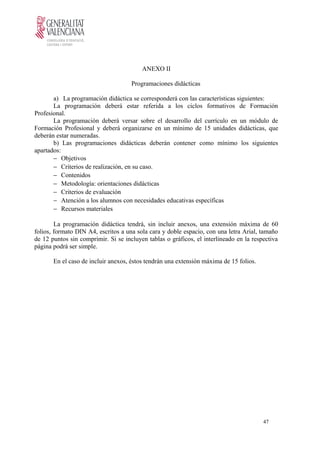 ANEXO II
Programaciones didácticas
a) La programación didáctica se corresponderá con las características siguientes:
La programación deberá estar referida a los ciclos formativos de Formación
Profesional.
La programación deberá versar sobre el desarrollo del currículo en un módulo de
Formación Profesional y deberá organizarse en un mínimo de 15 unidades didácticas, que
deberán estar numeradas.
b) Las programaciones didácticas deberán contener como mínimo los siguientes
apartados:
− Objetivos
− Criterios de realización, en su caso.
− Contenidos
− Metodología: orientaciones didácticas
− Criterios de evaluación
− Atención a los alumnos con necesidades educativas específicas
− Recursos materiales
La programación didáctica tendrá, sin incluir anexos, una extensión máxima de 60
folios, formato DIN A4, escritos a una sola cara y doble espacio, con una letra Arial, tamaño
de 12 puntos sin comprimir. Si se incluyen tablas o gráficos, el interlineado en la respectiva
página podrá ser simple.
En el caso de incluir anexos, éstos tendrán una extensión máxima de 15 folios.
47
 
