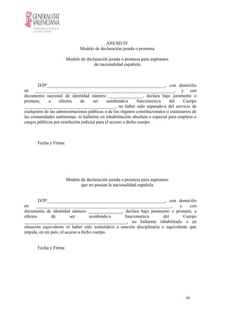 ANEXO IV
Modelo de declaración jurada o promesa
Modelo de declaración jurada o promesa para aspirantes
de nacionalidad española.
D/Dª____________________________________________________, con domicilio
en _____________________________________________________________, y con
documento nacional de identidad número _______________, declara bajo juramento o
promete, a efectos de ser nombrado/a funcionario/a del Cuerpo
________________________________________, no haber sido separado/a del servicio de
cualquiera de las administraciones públicas o de los órganos constitucionales o estatutarios de
las comunidades autónomas, ni hallarme en inhabilitación absoluta o especial para empleos o
cargos públicos por resolución judicial para el acceso a dicho cuerpo.
Fecha y Firma:
Modelo de declaración jurada o promesa para aspirantes
que no posean la nacionalidad española
D/Dª____________________________________________________, con domicilio
en ___________________________________________________________, y con
documento de identidad número _______________, declara bajo juramento o promete, a
efectos de ser nombrado/a funcionario/a del Cuerpo
_____________________________________________, no hallarme inhabilitado o en
situación equivalente ni haber sido sometido/a a sanción disciplinaria o equivalente que
impida, en mi país, el acceso a dicho cuerpo.
Fecha y Firma:
49
 
