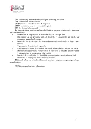 334 Instalación y mantenimiento de equipos térmicos y de fluidos
335 Instalaciones electrotécnicas
340 Mecanizado y mantenimiento de máquinas
345 Operaciones y equipos de producción agraria
354 Servicios a la Comunidad
La prueba práctica consistirá en la resolución de un supuesto práctico sobre alguno de
los temas siguientes:
− Elaboración de un programa de animación de ocio y tiempo libre.
− Elaboración de un programa para el desarrollo y adquisición de hábitos de
autonomía personal en los niños.
− Desarrollo de un proyecto de intervención educativa utilizando el juego como
recurso.
− Organización de un taller de expresión.
− Utilización de recursos de expresión y comunicación en la intervención con niños.
− Identificación de carencias y alteraciones en supuestos de unidades de convivencia
y planteamiento de proyectos de intervención.
− Diseño de la organización del domicilio en determinados casos de discapacidad.
− Desarrollo de un proyecto de inserción ocupacional.
El tribunal valorará la solución del supuesto práctico y las pautas adoptadas para llegar
a su obtención.
356 Sistemas y aplicaciones informáticas
51
 