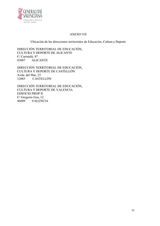 ANEXO VII
Ubicación de las direcciones territoriales de Educación, Cultura y Deporte
DIRECCIÓN TERRITORIAL DE EDUCACIÓN,
CULTURA Y DEPORTE DE ALICANTE
C/ Carratalá, 47
03007 ALICANTE
DIRECCIÓN TERRITORIAL DE EDUCACIÓN,
CULTURA Y DEPORTE DE CASTELLÓN
Avda. del Mar, 23
12003 CASTELLÓN
DIRECCIÓN TERRITORIAL DE EDUCACIÓN,
CULTURA Y DEPORTE DE VALENCIA
EDIFICIO PROP II
C/ Gregorio Gea, 12
46009 VALENCIA
55
 